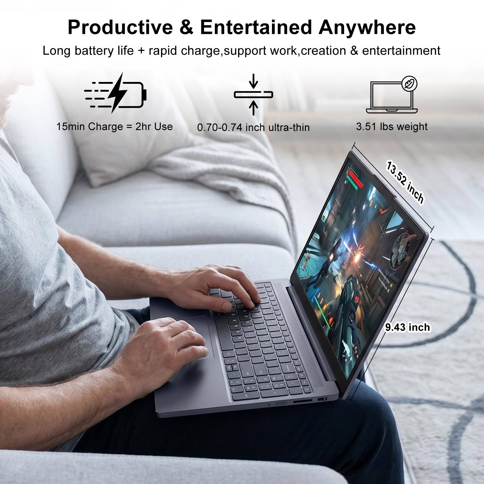Productive & Entertained Anywhere

Long battery life + rapid charge, support work, creation & entertainment

15min Charge = 2hr Use

0.70-0.74 inch ultra-thin

3.51 lbs weight

13.52 inch

9.43 inch