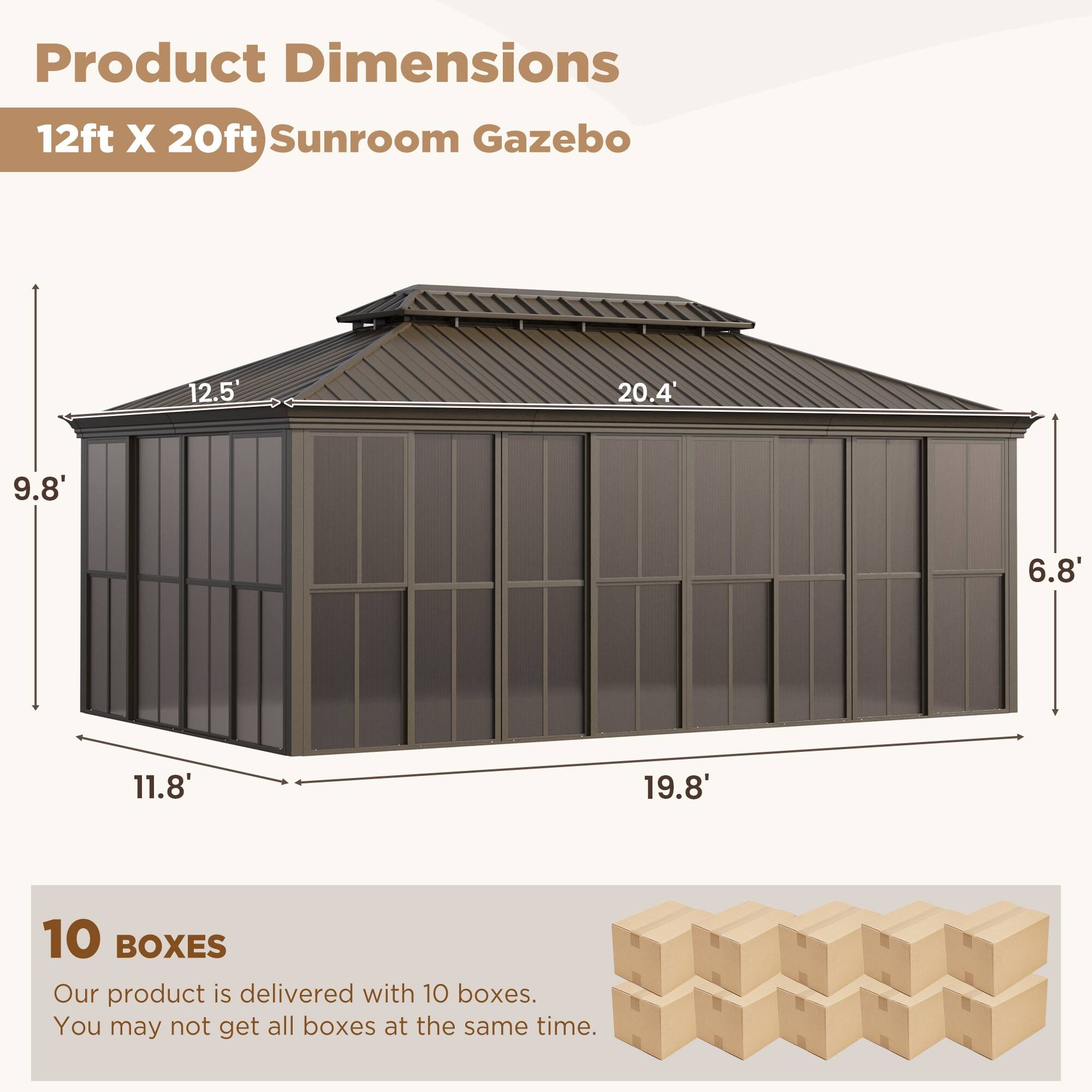 Product Dimensions: 12ft X 20ft Sunroom Gazebo

- 12.5'
- 20.4'
- 9.8'
- 6.8'
- 11.8'
- 19.8'

10 BOXES

Our product is delivered with 10 boxes. You may not get all boxes at the same time.