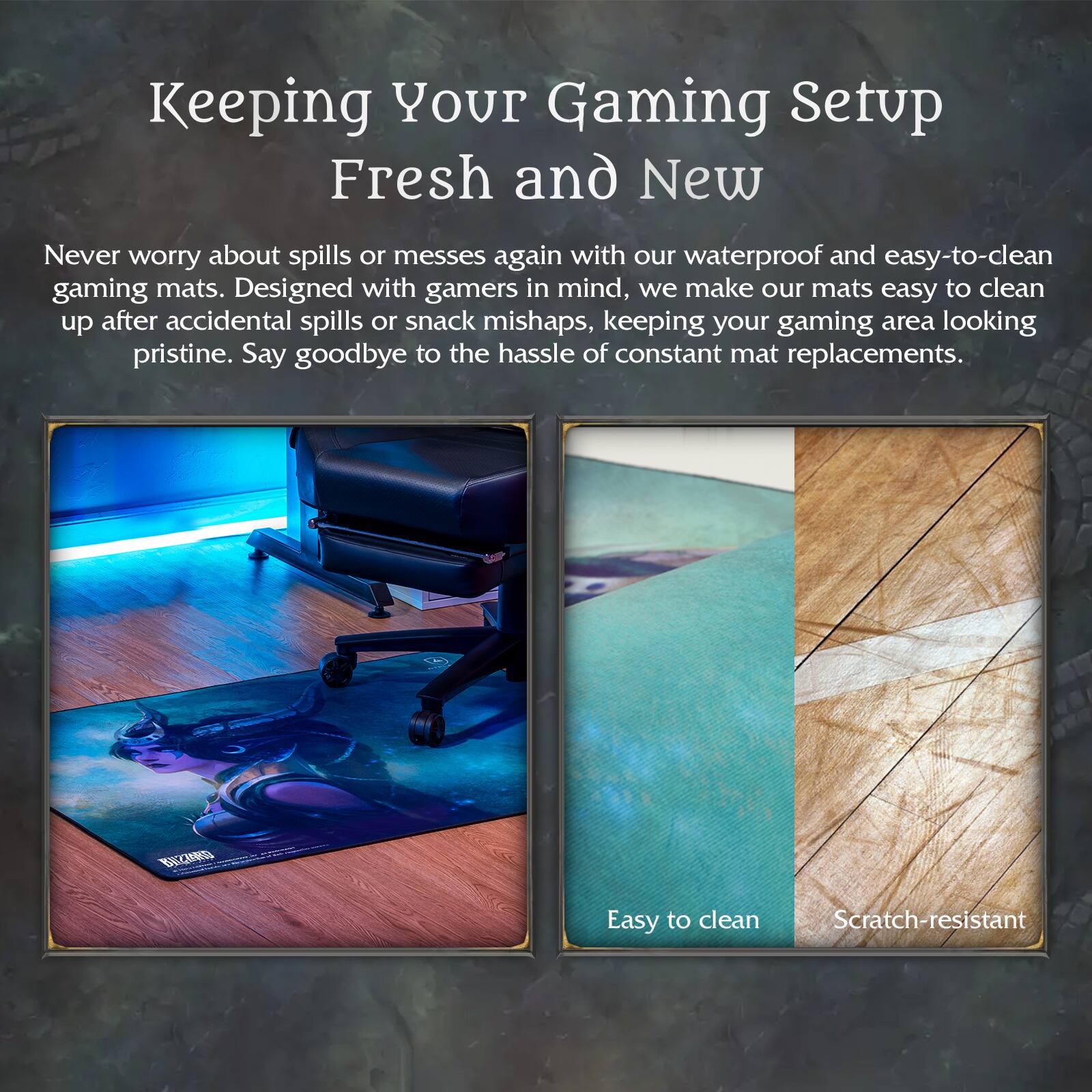 Keeping Your Gaming Setup Fresh and New

Never worry about spills or messes again with our waterproof and easy-to-clean gaming mats. Designed with gamers in mind, we make our mats easy to clean up after accidental spills or snack mishaps, keeping your gaming area looking pristine. Say goodbye to the hassle of constant mat replacements.

- Easy to clean
- Scratch-resistant
