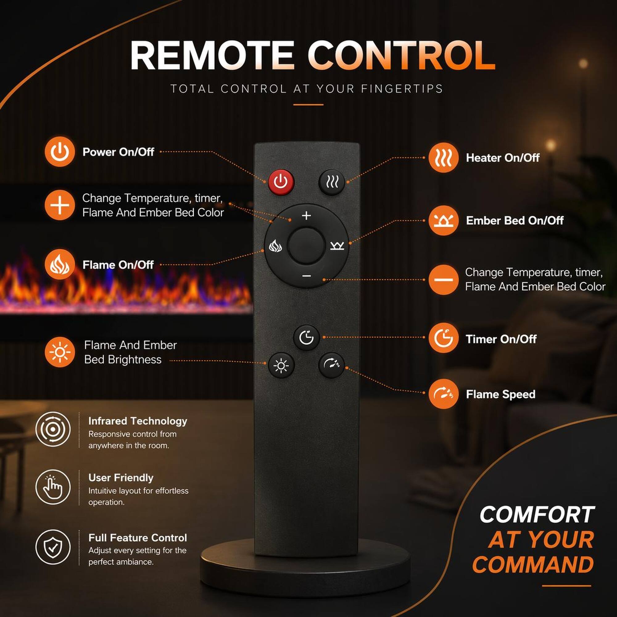 REMOTE CONTROL  
TOTAL CONTROL AT YOUR FINGERTIPS  

- Power On/Off  
- Heater On/Off  
- Change Temperature, timer, Flame And Ember Bed Color  
- Flame On/Off  
- Ember Bed On/Off  
- Flame And Ember Bed Brightness  
- Timer On/Off  
- Flame Speed  

Infrared Technology  
Responsive control from anywhere in the room.  

User Friendly  
Intuitive layout for effortless operation.  

Full Feature Control  
Adjust every setting for the perfect ambiance.  

COMFORT AT YOUR COMMAND