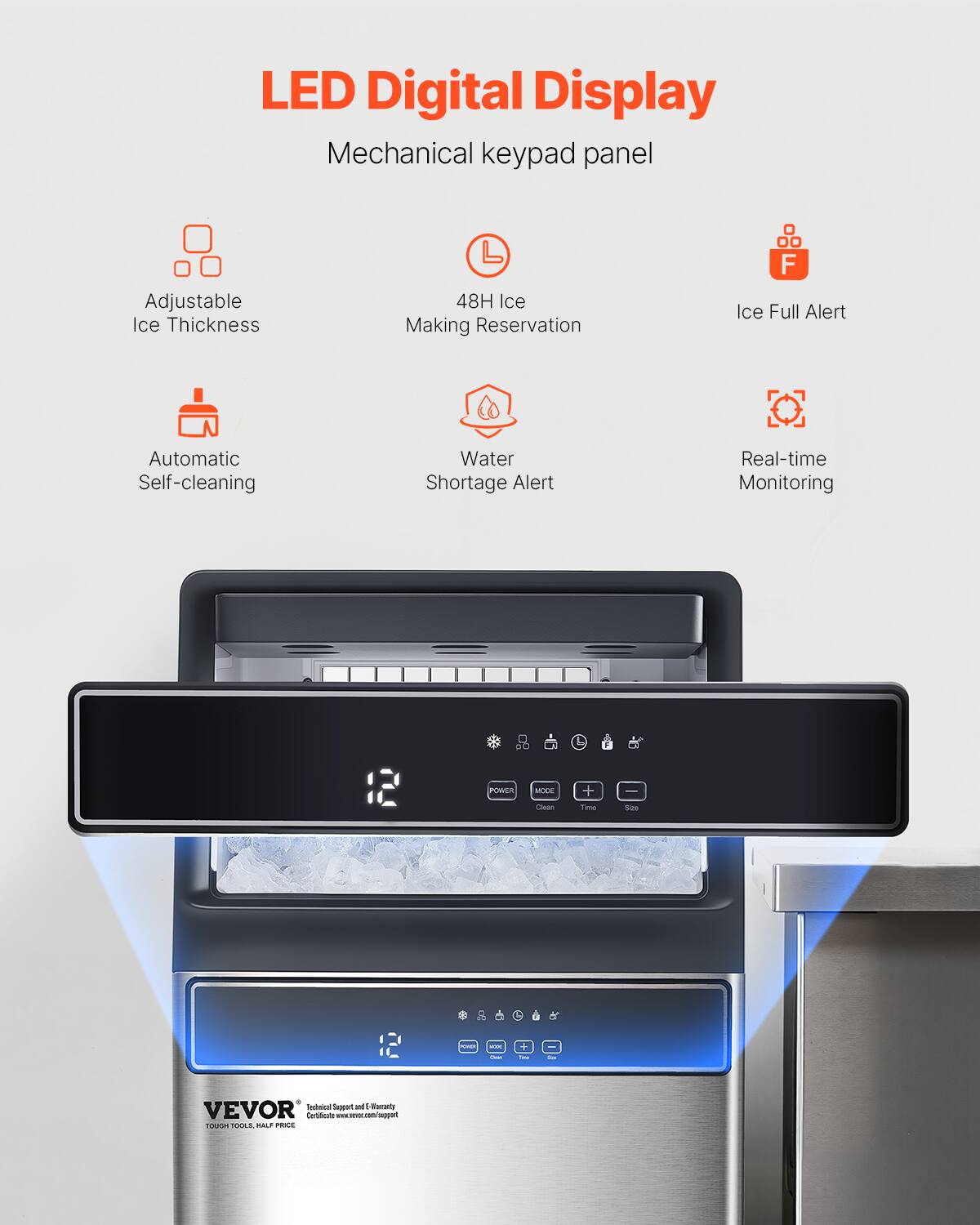 LED Digital Display Mechanical keypad panel

Adjustable Ice Thickness
48H Ice Making Reservation
Ice Full Alert
Automatic Self-cleaning
Water Shortage Alert
Real-time Monitoring

POWER MOOE Clean Time Size

VEVOR Technical Support and F-Warranty Certificates www.vevor.com/support
TOUGH TOOLS. HALF PRICE