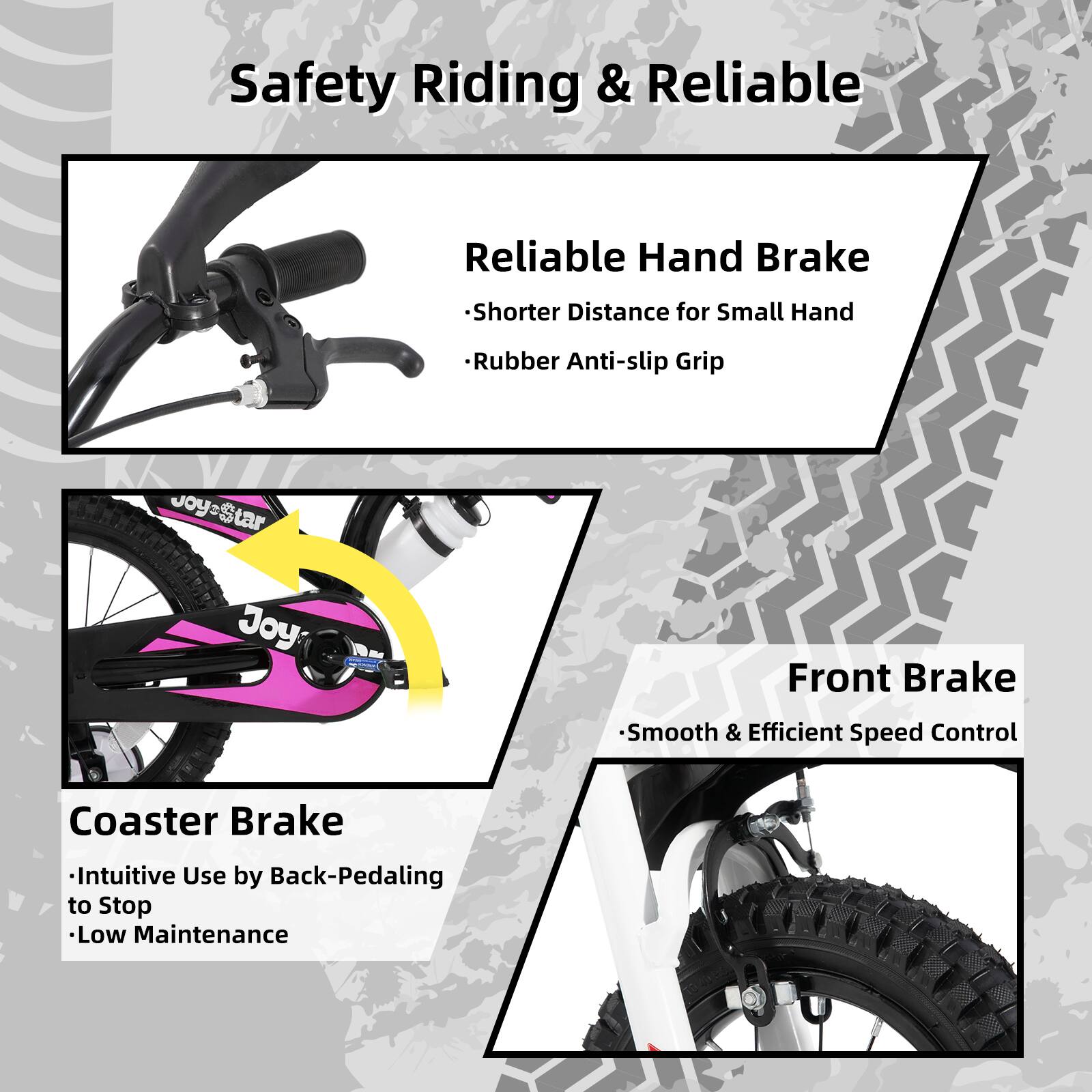 Safety Riding & Reliable

- Reliable Hand Brake
  - Shorter Distance for Small Hand
  - Rubber Anti-slip Grip

- Coaster Brake
  - Intuitive Use by Back-Pedaling to Stop
  - Low Maintenance

- Front Brake
  - Smooth & Efficient Speed Control