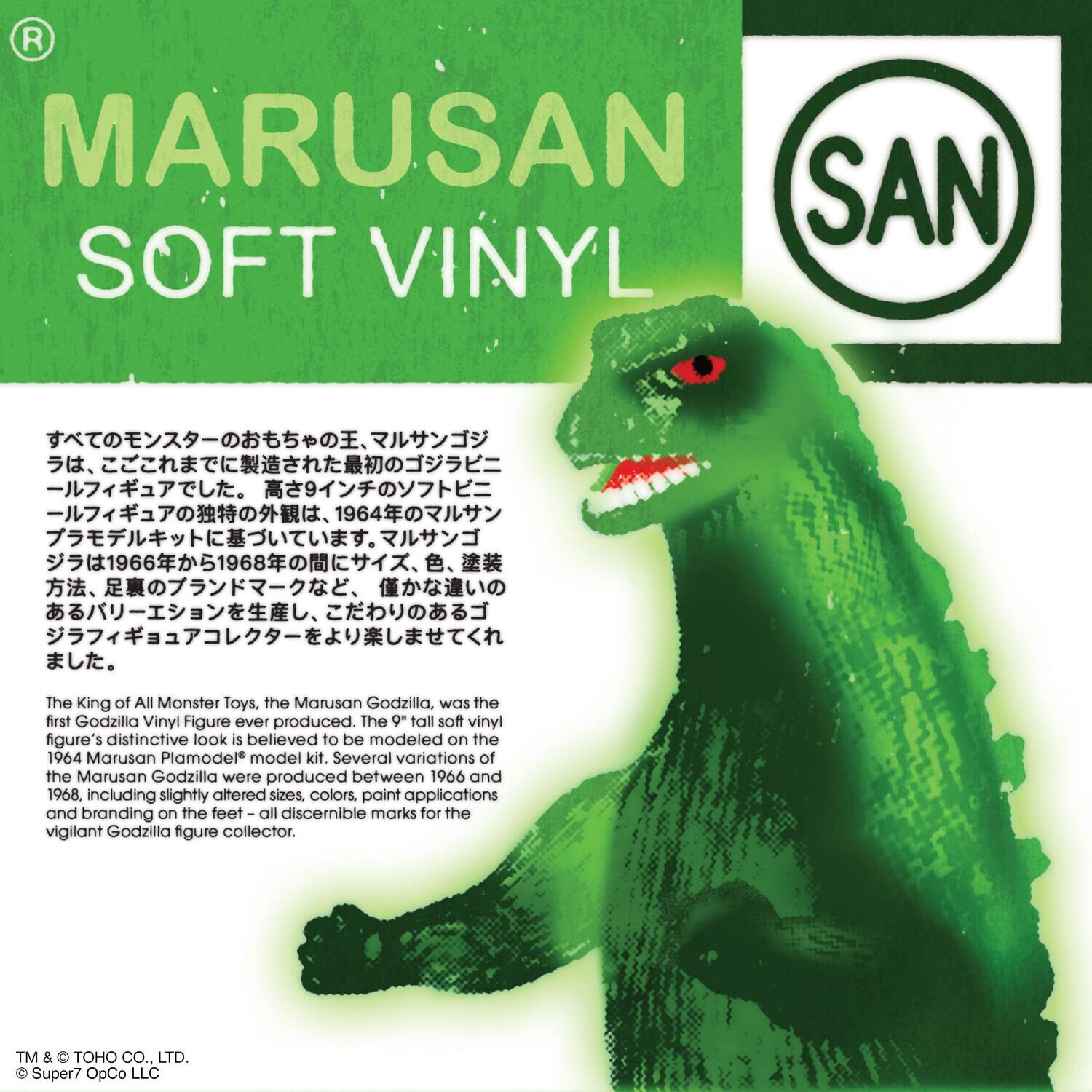 R MARUSAN SAN SOFT VINYL The King of All Monster Toys. The Marusan Godzilla, was the first Godzilla Vinyl Figure ever produced. The 9" tall soft vinyl figure's distinctive look is believed to be modeled on the 1964 Marusan Plamodel model kit. Several variations of the Marusan Godzilla were produced between 1966 and 1968, including slightly altered sizes, colors, paint applications and branding on the feet all discernible marks for the vigilant Godzilla figure collector. TM & TOHO CO., LTD. Super7 OpCo LLC.