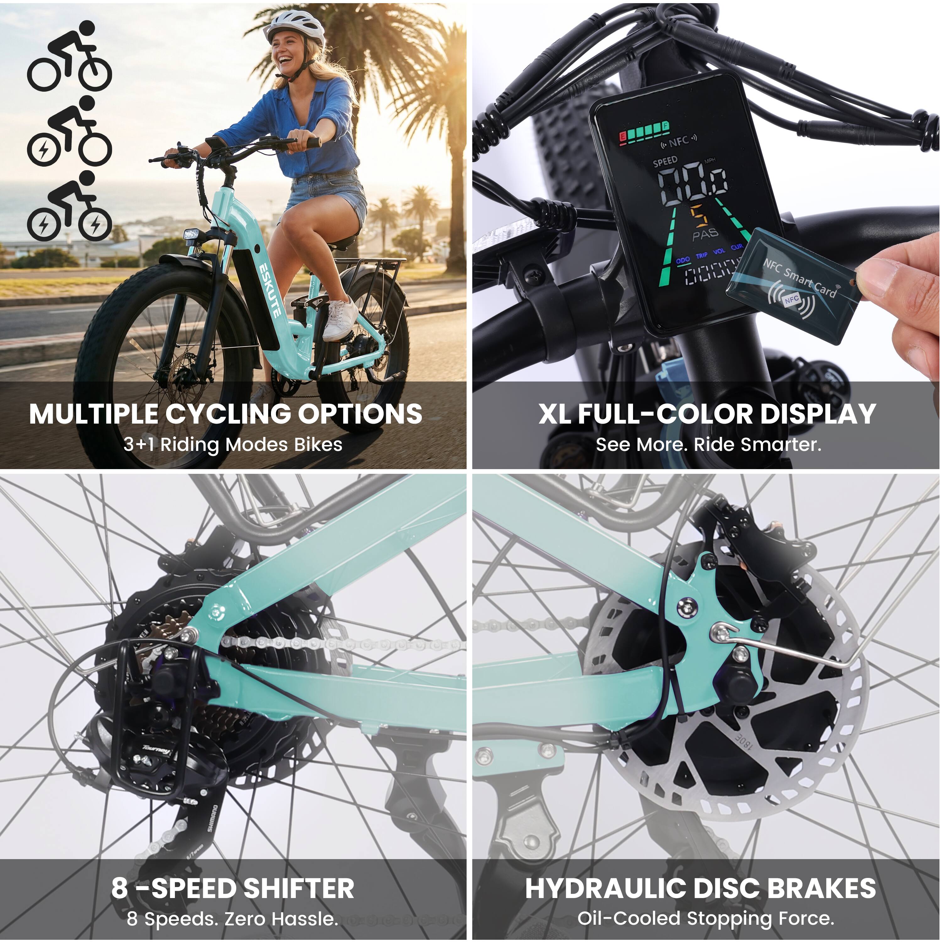 ESKUTE + NFC 4 SPEED 000 S PAS Lam Ka - PnP NFC L Smart-Card  
MULTIPLE CYCLING OPTIONS 3+1 Riding Modes Bikes  
XL FULL-COLOR DISPLAY See More. Ride Smarter.  
8 -SPEED SHIFTER 8 Speeds. Zero Hassle.  
HYDRAULIC DISC BRAKES Oil-Cooled Stopping Force.