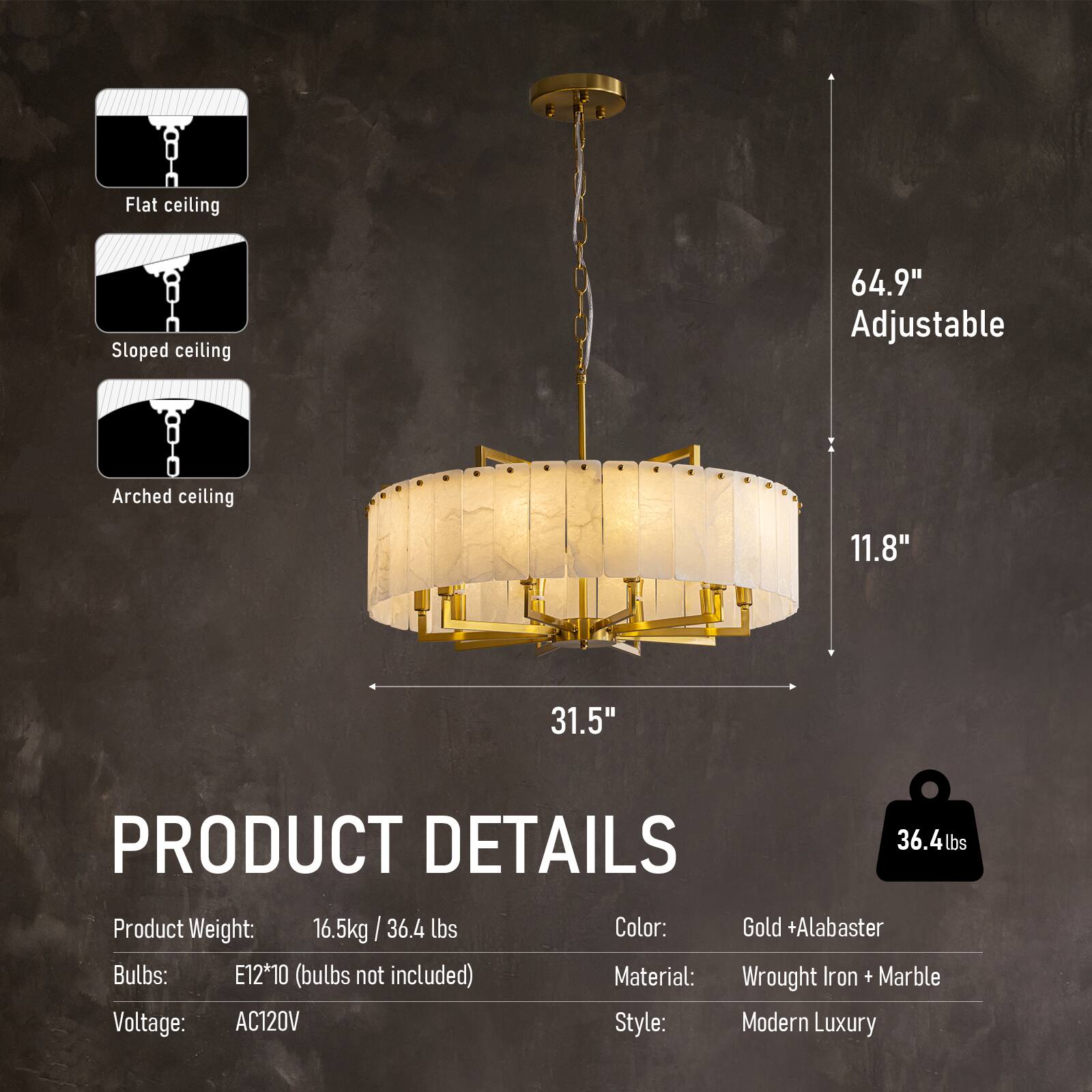 Flat ceiling  
Sloped ceiling  
Arched ceiling  

64.9" Adjustable  
11.8"  
31.5"  

PRODUCT DETAILS  
Product Weight: 16.5kg / 36.4 lbs  
Color: Gold + Alabaster  
Bulbs: E12*10 (bulbs not included)  
Material: Wrought Iron + Marble  
Voltage: AC120V  
Style: Modern Luxury