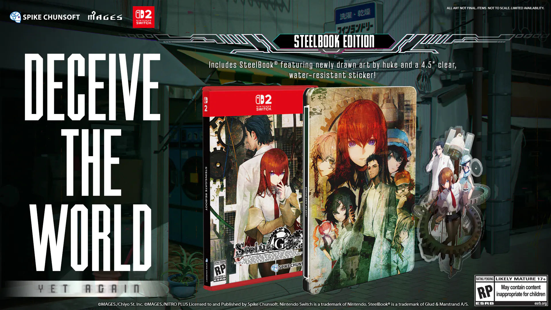 DECEIVE THE WORLD

STEELBOOK EDITION

Includes SteelBook featuring newly drawn art by huke and a 4.5" clear, water-resistant sticker!

ALL AKI NOE FINAL ITEMS NOT 10 SCALE. LIMITED AVAILABILITY 1

SPIKE CHUNSOFT MAGES D2

Ni..a. SWITCH

STEELBOOK EDITION

RP - Steins Gate

SPIKE CHUNSOFT

MAGES./Chiyo St. Inc. MAGES./NITRO PLUS

Licensed to and Published by Spike Chunsoft.

Nintendo Switch is a trademark of Nintendo.

SteelBook is a trademark of Glud & Marstrand A/S.

ESRB esrb.org

YET AGAIN

May contain content RP inappropriate for children - RP (Rating Pending)