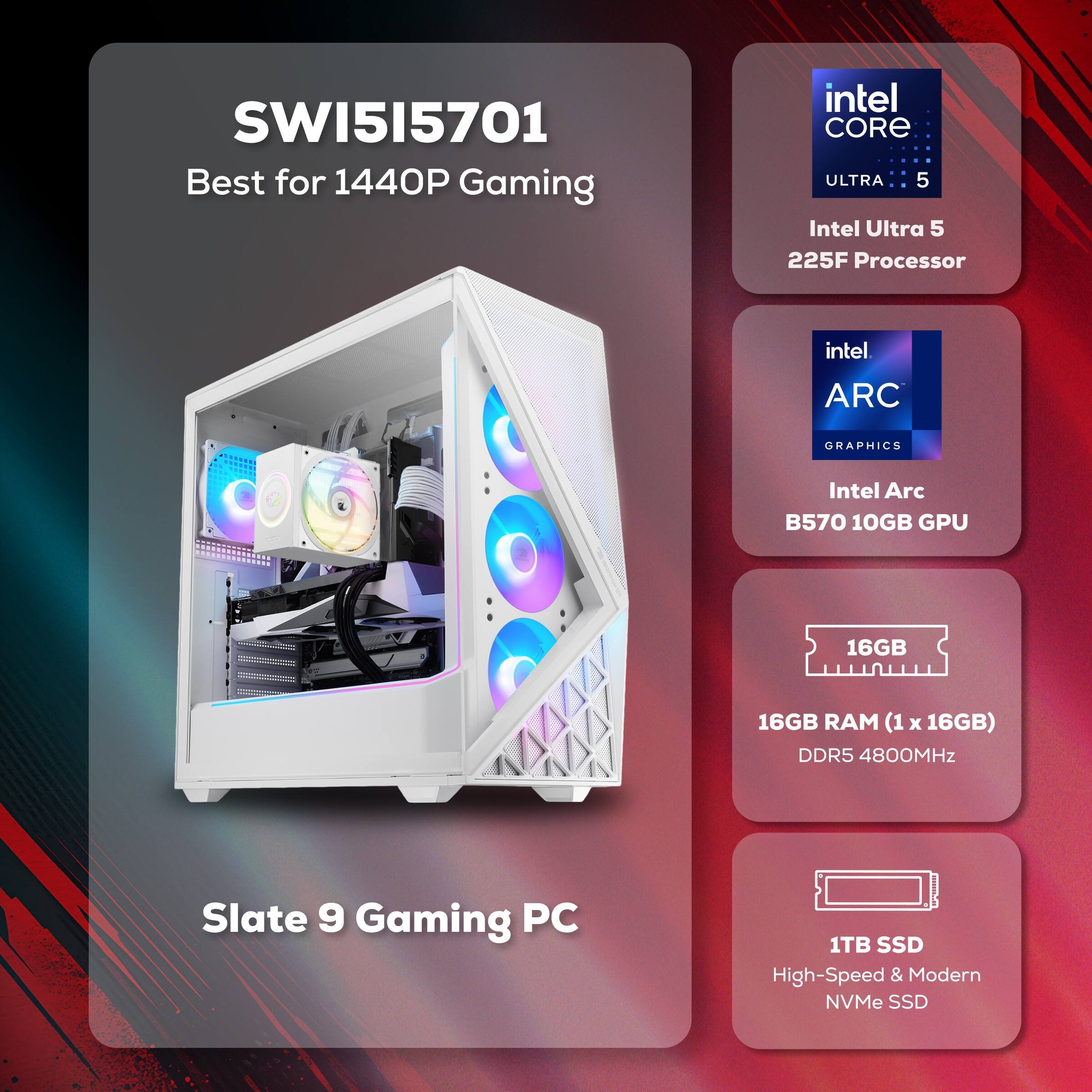 SWI5I5701  
Best for 1440P Gaming

Intel Core Ultra 5  
Intel Ultra 5 225F Processor

Intel ARC  
Graphics  
Intel Arc B570 10GB GPU

16GB RAM (1 x 16GB)  
DDR5 4800MHz

Slate 9 Gaming PC

1TB SSD  
High-Speed & Modern NVMe SSD