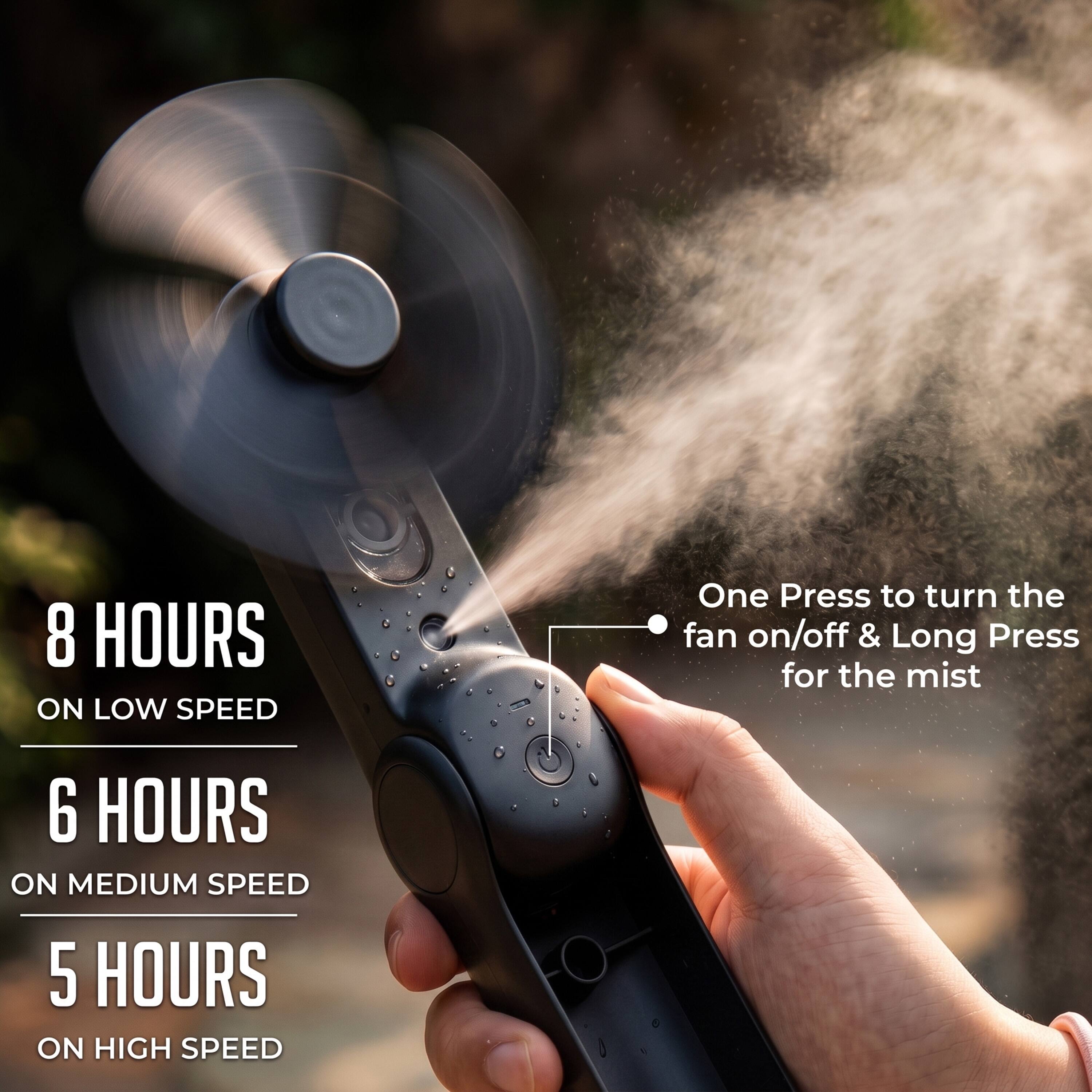 8 HOURS ON LOW SPEED  
6 HOURS ON MEDIUM SPEED  
5 HOURS ON HIGH SPEED  

One Press to turn the fan on/off & Long Press for the mist