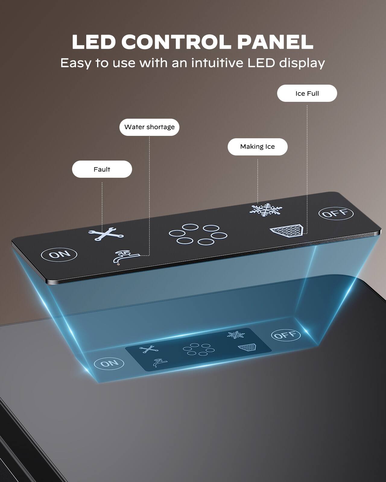 LED CONTROL PANEL  
Easy to use with an intuitive LED display  

- Ice Full  
- Water shortage  
- Making Ice  
- Fault  

ON  
OFF