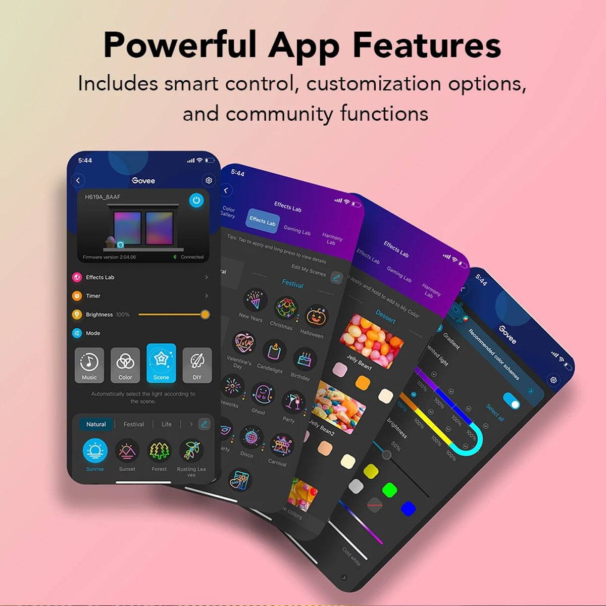 Powerful App Features  
Includes smart control, customization options, and community functions  

Govee  
H619A_8AAF  
Firmware version 2.04.06  
Connected  

Effects Lab  
Timer  
Brightness 100%  
Mode  
Music  
Color  
Scene  
DIY  
Automatically select the light according to the scene.  
Natural  
Festival  
Life  
Sunrise  
Sunset  
Forest  
Rustling Leaves  

Effects Lab  
Gaming Lab  
Harmony Lab  
Effects Lab  
Gallery  
Effects Lab  
Gaming Lab  
Harmony Lab  
Effects Lab  
Gallery  
Effects Lab  
Gaming Lab  
Harmony Lab  
Effects Lab  
Gallery  

Effects Lab  
New Year's  
Christmas  
Valentine's Candlelight  
Birthday  
Halloween  
Party  
Disco  
Carnival  
Jelly Bean1  
Jelly Bean2  
Gradient  
Recommended color schemes  
Select all  

Brightness 100%  
Color  
Color  
Color  
Color  
Color  
Color  
Color  
Color  
Color  
Color  
Color  
Color  
Color  
Color  
Color  
Color  
Color  
Color  
Color  
Color  
Color  
Color  
Color  
Color  
Color  
Color  
Color  
Color  
