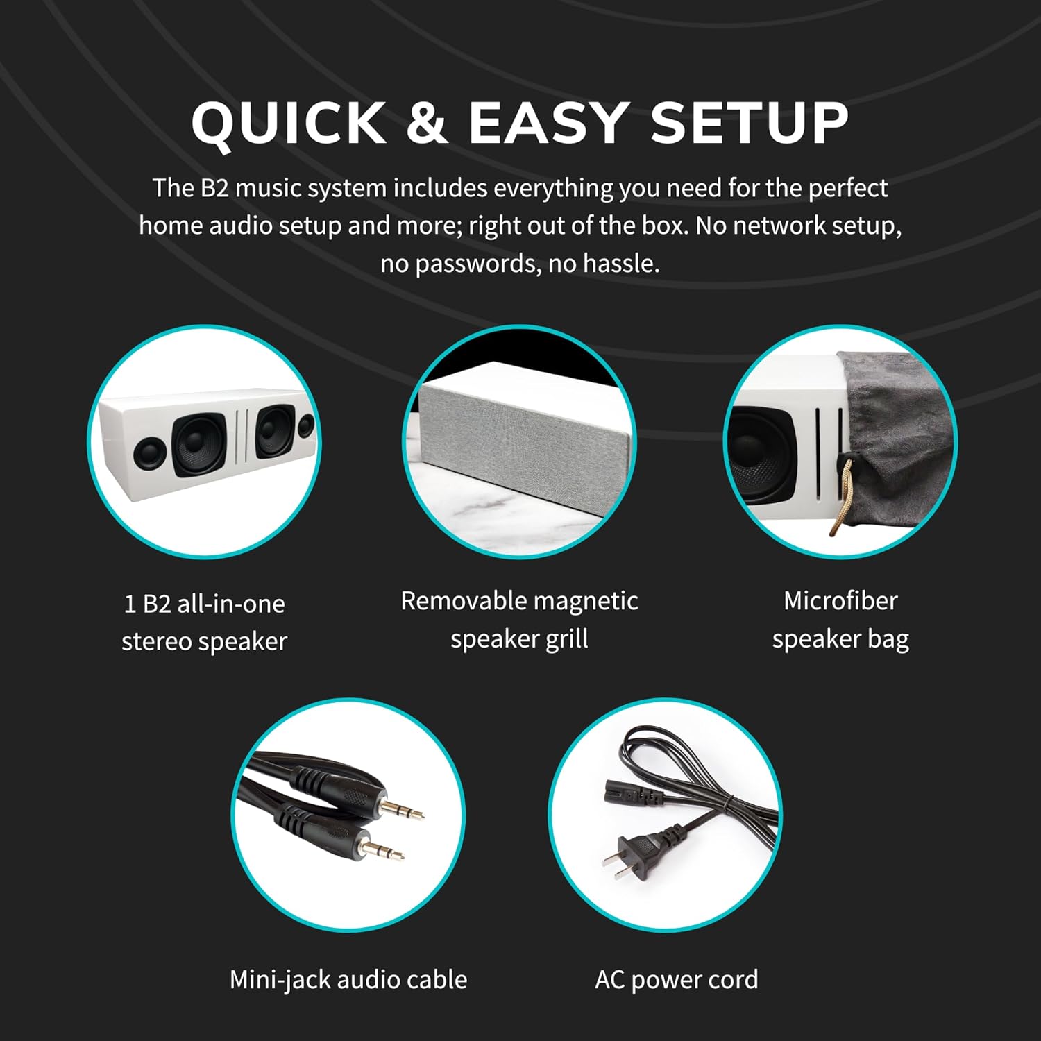 QUICK & EASY SETUP

The B2 music system includes everything you need for the perfect home audio setup and more; right out of the box. No network setup, no passwords, no hassle.

- 1 B2 all-in-one stereo speaker
- Removable magnetic speaker grill
- Microfiber speaker bag
- Mini-jack audio cable
- AC power cord