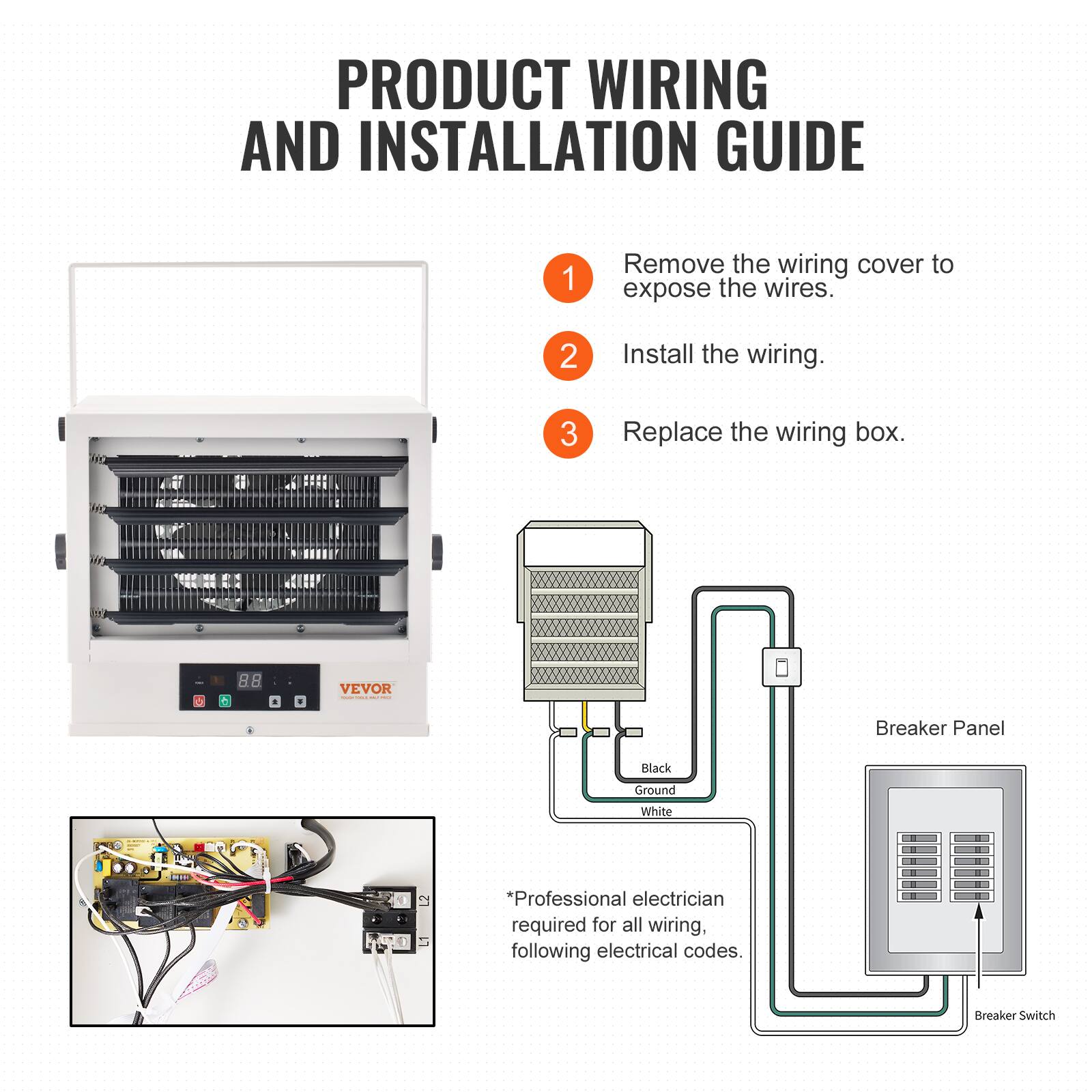 PRODUCT WIRING AND INSTALLATION GUIDE

1. Remove the wiring cover to expose the wires.
2. Install the wiring.
3. Replace the wiring box.

VEVOR

Breaker Panel
Black
Ground
White

Professional electrician required for all wiring, following electrical codes.
Breaker Switch