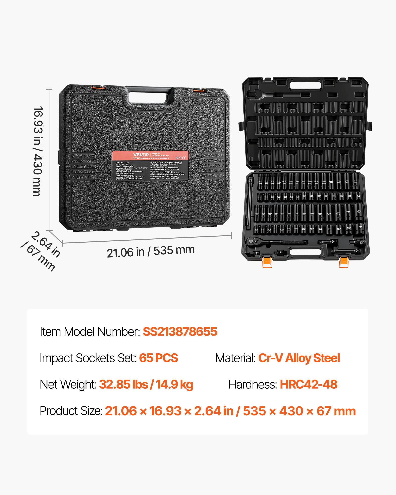 16.93 in / 430 mm  
VEVOR  
Item Model Number: SS213878655  
Impact Sockets Set: 65 PCS  
Material: Cr-V Alloy Steel  
Net Weight: 32.85 lbs / 14.9 kg  
Hardness: HRC42-48  
Product Size: 21.06 x 16.93 x 2.64 in / 535 x 430 x 67 mm