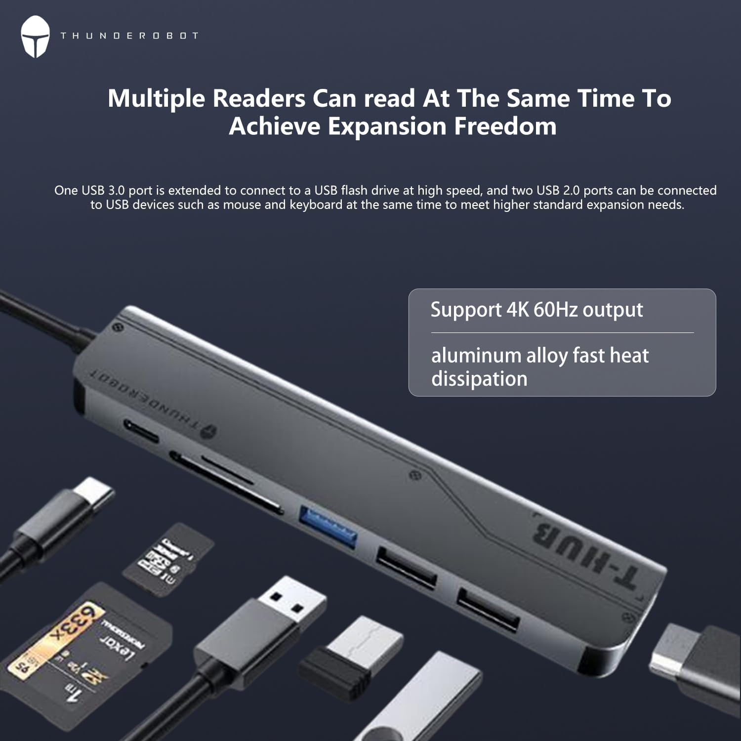**THUNDEROBOT**

**Multiple Readers Can read At The Same Time To Achieve Expansion Freedom**

One USB 3.0 port is extended to connect to a USB flash drive at high speed, and two USB 2.0 ports can be connected to USB devices such as mouse and keyboard at the same time to meet higher standard expansion needs.

**Support 4K 60Hz output**
**aluminum alloy fast heat dissipation**