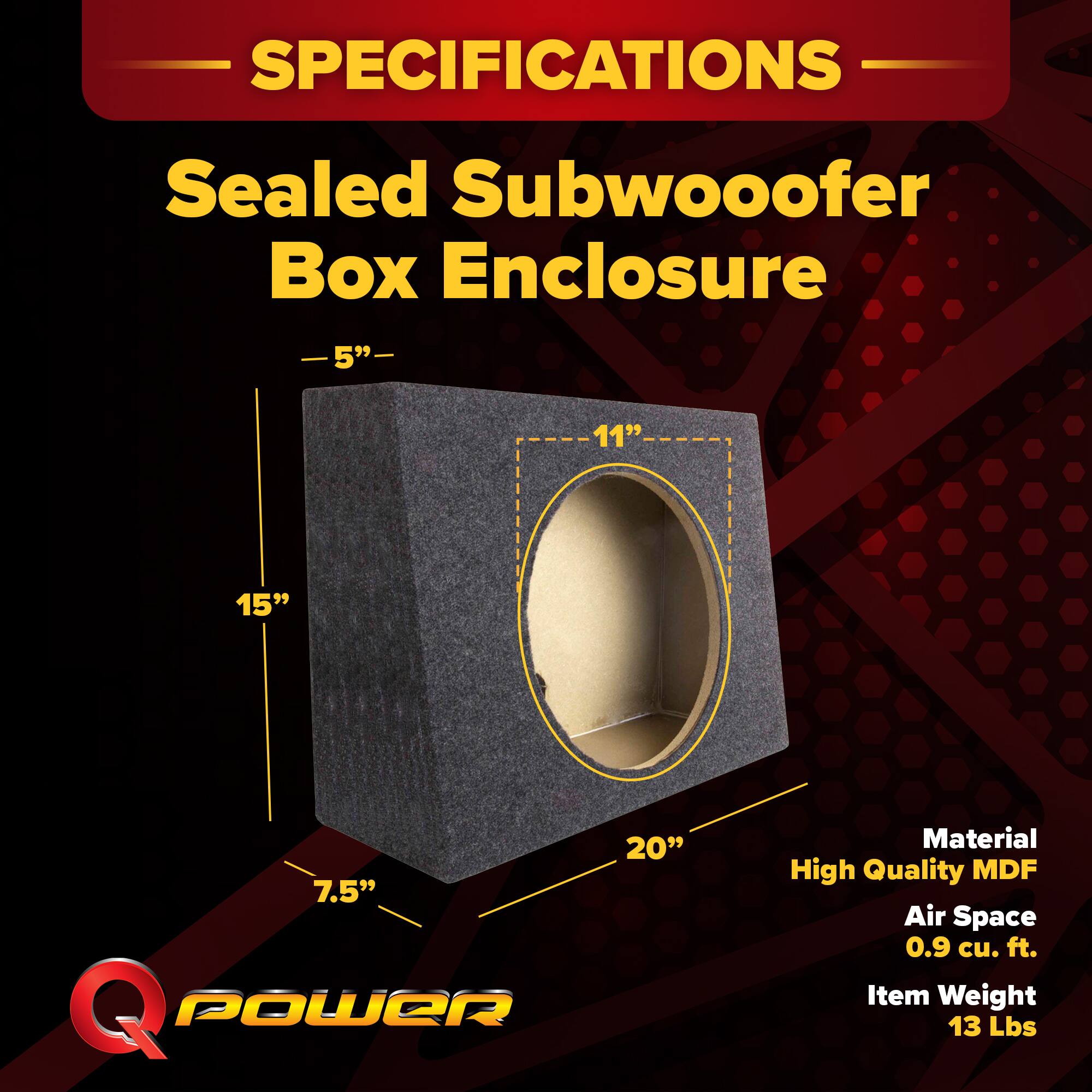 SPECIFICATIONS  
Sealed Subwoofer Box Enclosure  
5" - 11" - 15" - 20" - 7.5"  
Material: High Quality MDF  
Air Space: 0.9 cu. ft.  
Item Weight: 13 Lbs