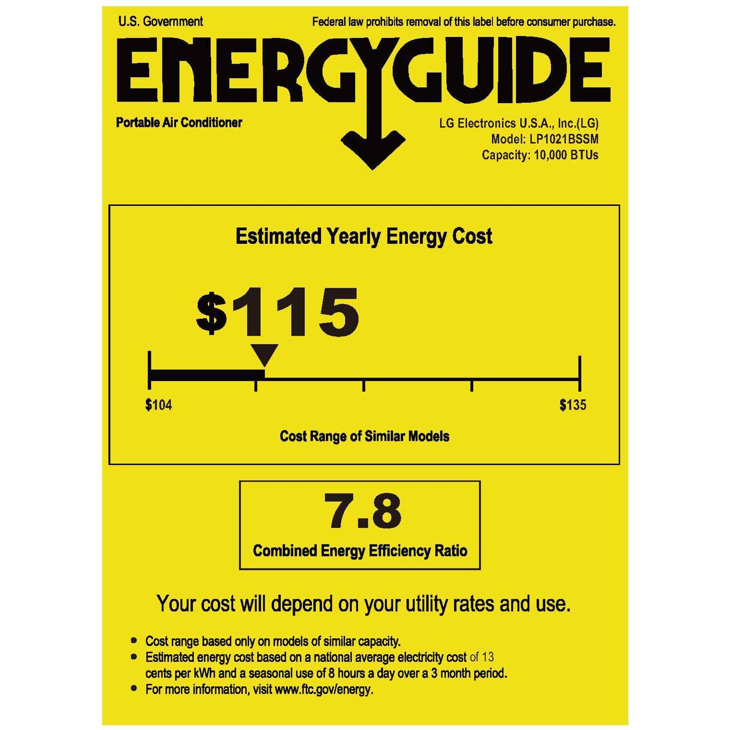 U.S. Government  
Federal law prohibits removal of this label before consumer purchase.  

ENERGYGUIDE  
Portable Air Conditioner  

LG Electronics U.S.A., Inc. (LG)  
Model: LP1021BSSM  
Capacity: 10,000 BTUs  

Estimated Yearly Energy Cost  
$115  

Cost Range of Similar Models  
$104 $135  

Combined Energy Efficiency Ratio  
7.8  

Your cost will depend on your utility rates and use.  
- Cost range based only on models of similar capacity.  
- Estimated energy cost based on a national average electricity cost of 13 cents per kWh and a seasonal use of 8 hours a day over a 3 month period.  
- For more information, visit www.ftc.gov/energy.