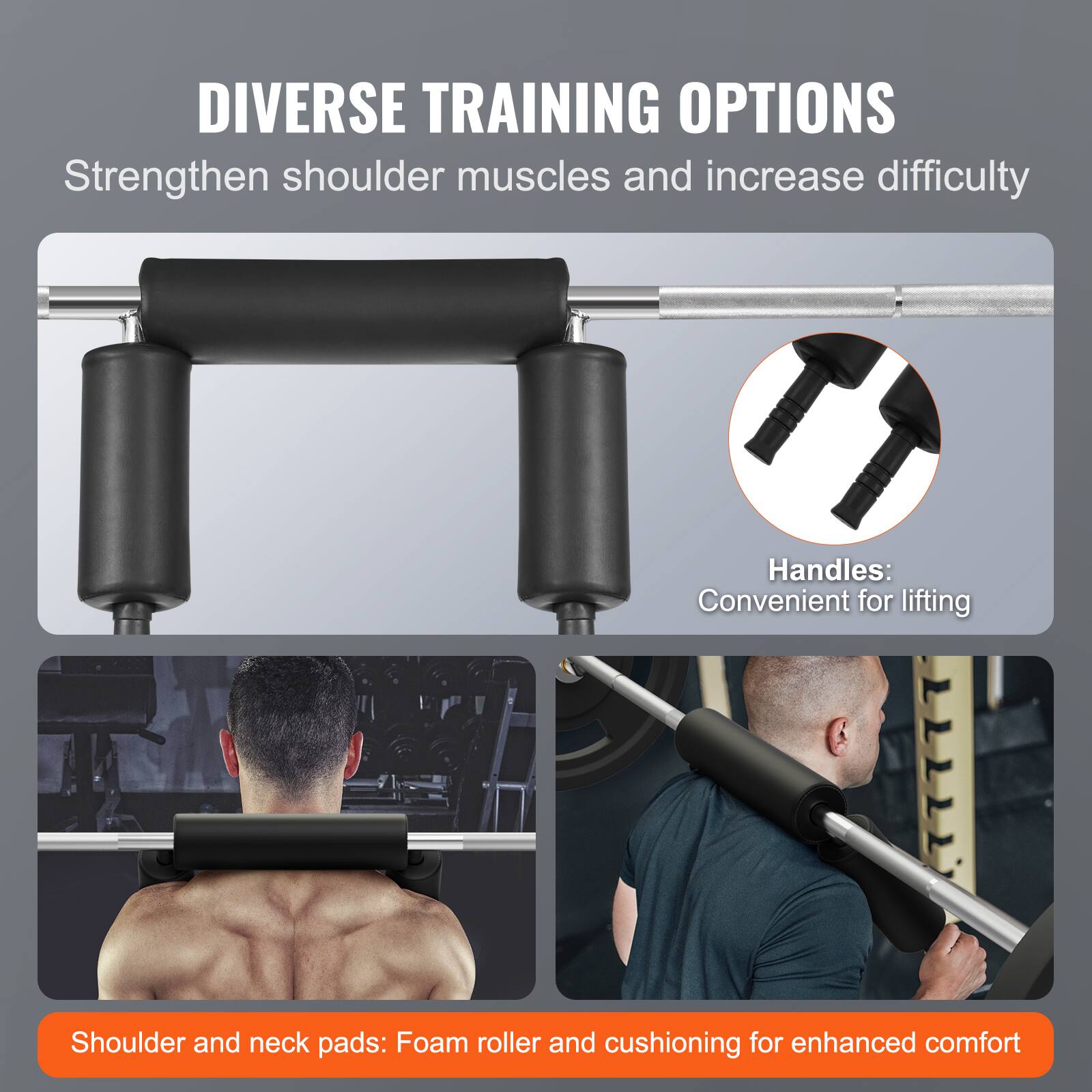 DIVERSE TRAINING OPTIONS
Strengthen shoulder muscles and increase difficulty
Handles: Convenient for lifting
Shoulder and neck pads: Foam roller and cushioning for enhanced comfort