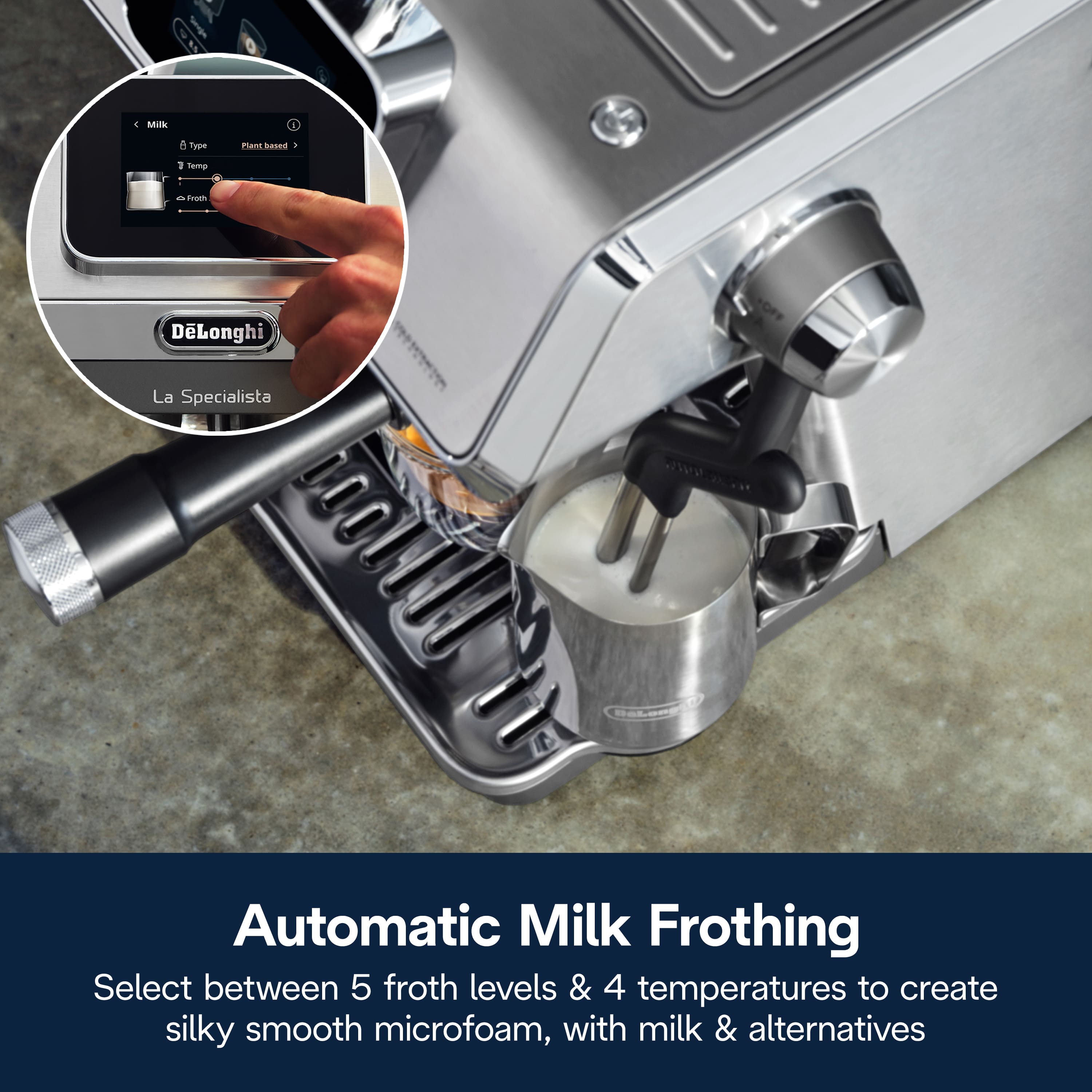 AI 2 Milk i . Crre nant basea 3 semp d dnsem DLonghi La Specialista Automatic Milk Frothing
Select between 5 froth levels & 4 temperatures to create silky smooth microfoam, with milk & alternatives