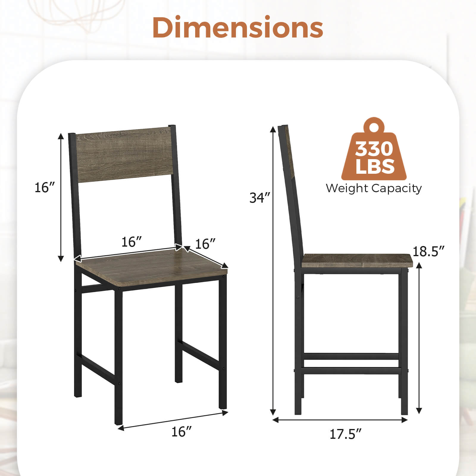 Dimensions: 16" x 16" x 34"  
Weight Capacity: 330 LBS  
Seat Dimensions: 16" x 18.5"  
Overall Dimensions: 16" x 17.5"