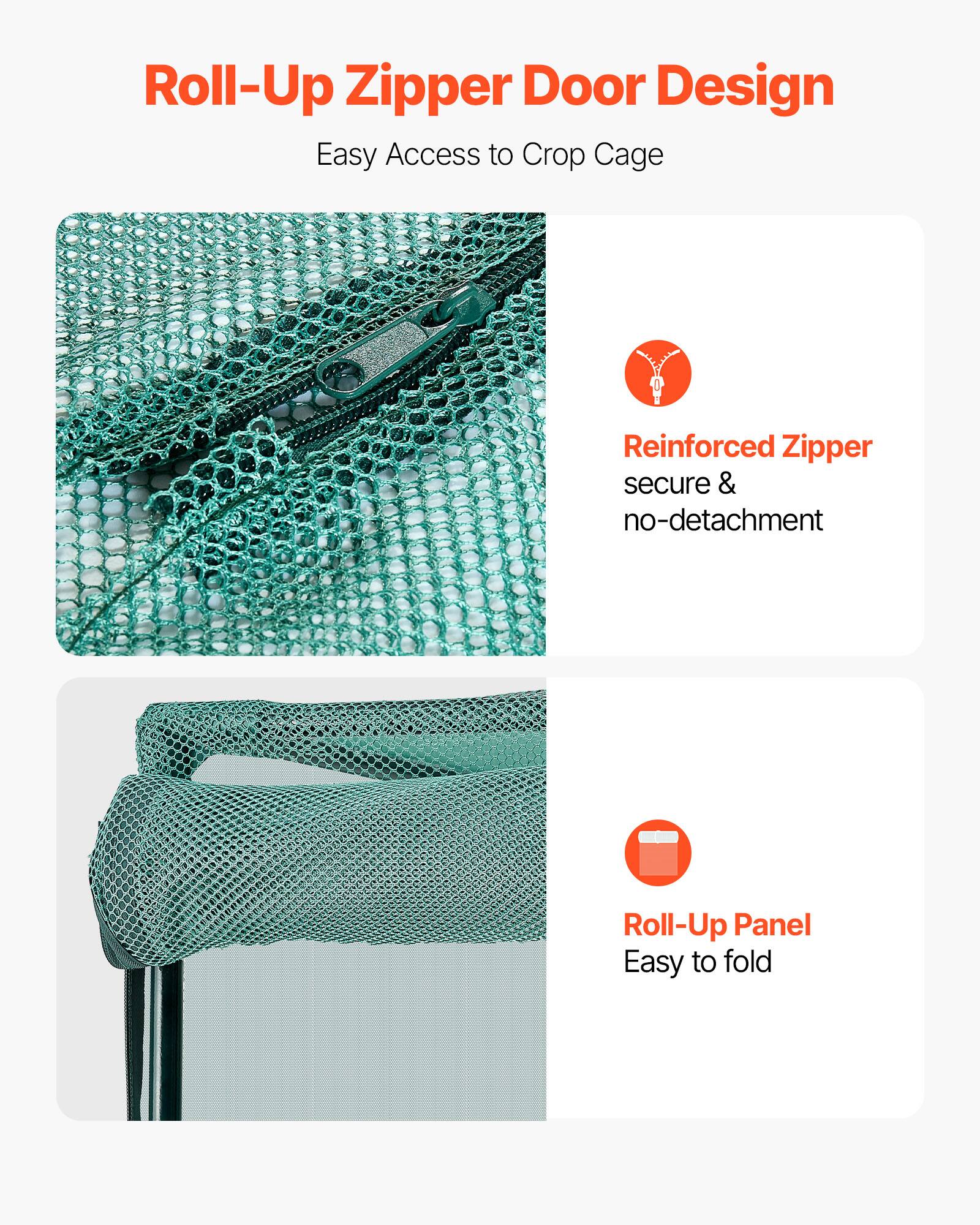 Roll-Up Zipper Door Design  
Easy Access to Crop Cage  

Reinforced Zipper  
secure & no-detachment  

Roll-Up Panel  
Easy to fold