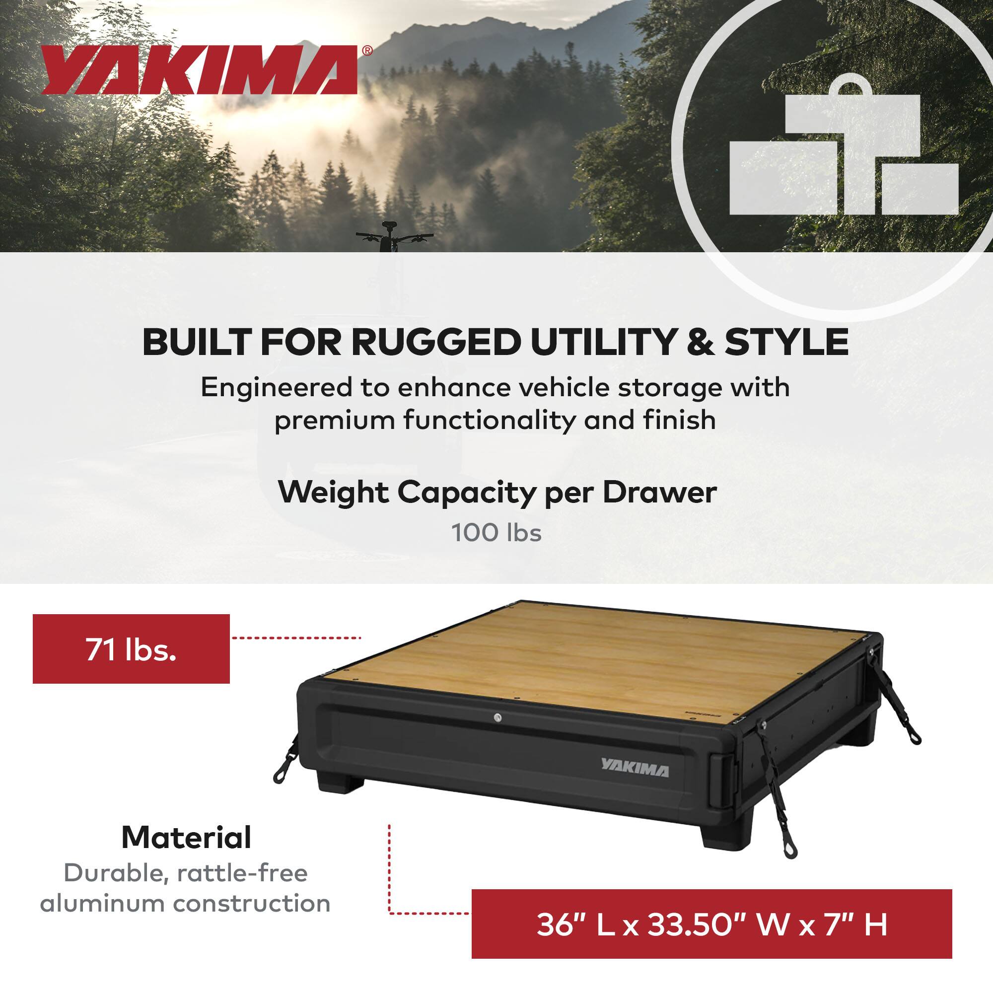YAKIMA  
BUILT FOR RUGGED UTILITY & STYLE  
Engineered to enhance vehicle storage with premium functionality and finish  

Weight Capacity per Drawer  
100 lbs  

71 lbs.  

Material  
Durable, rattle-free aluminum construction  

36" L x 33.50" W x 7" H