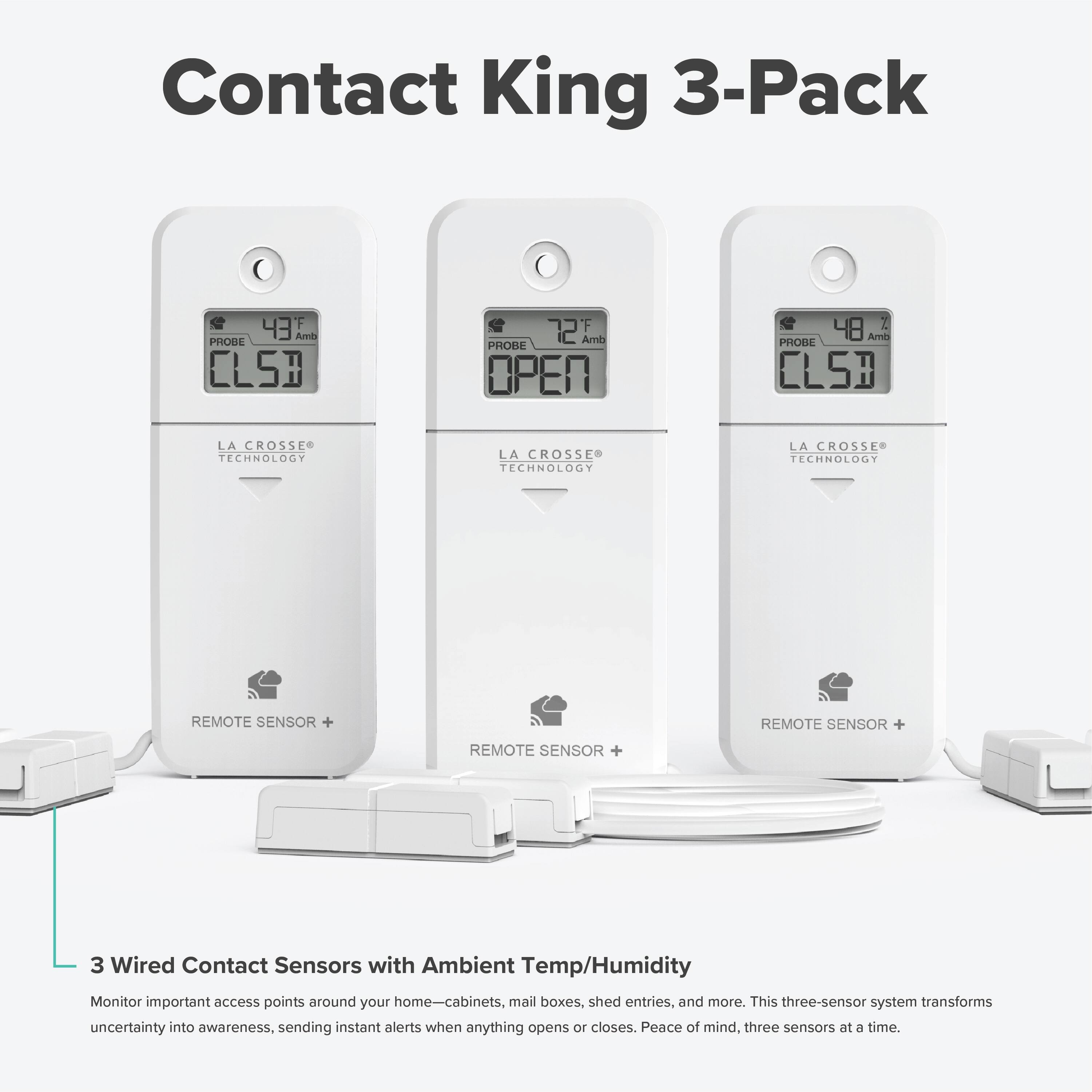 Contact King 3-Pack

43 Arin PHOBE CLSB  
72 F Amb PROBE OPER  
48 Are PHOBIL CLSB  

LA CROSSE TECHNOLOGY  
LA CROSSE TECHNOLOGY  
LA CROSSE TECHNOLOGY  

REMOTE SENSOR +  
REMOTE SENSOR +  
REMOTE SENSOR +  

3 Wired Contact Sensors with Ambient Temp/Humidity Monitor  

Monitor important access points around your home—cabinets, mail boxes, shed entries, and more. This three-sensor system transforms uncertainty into awareness, sending instant alerts when anything opens or closes. Peace of mind, three sensors at a time.