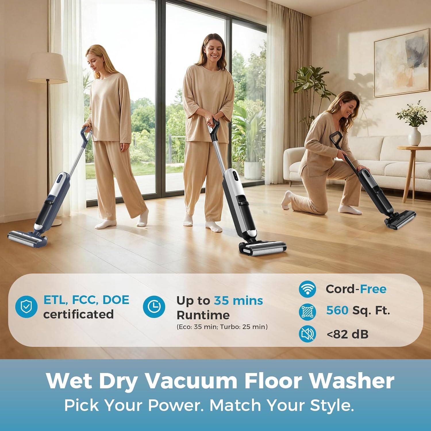 ETL, FCC, DOE certified  
Up to 35 mins Runtime (Eco: 35 min, Turbo: 25 min)  
Cord-Free  
560 Sq. Ft.  
<82 dB  

Wet Dry Vacuum Floor Washer  
Pick Your Power. Match Your Style.