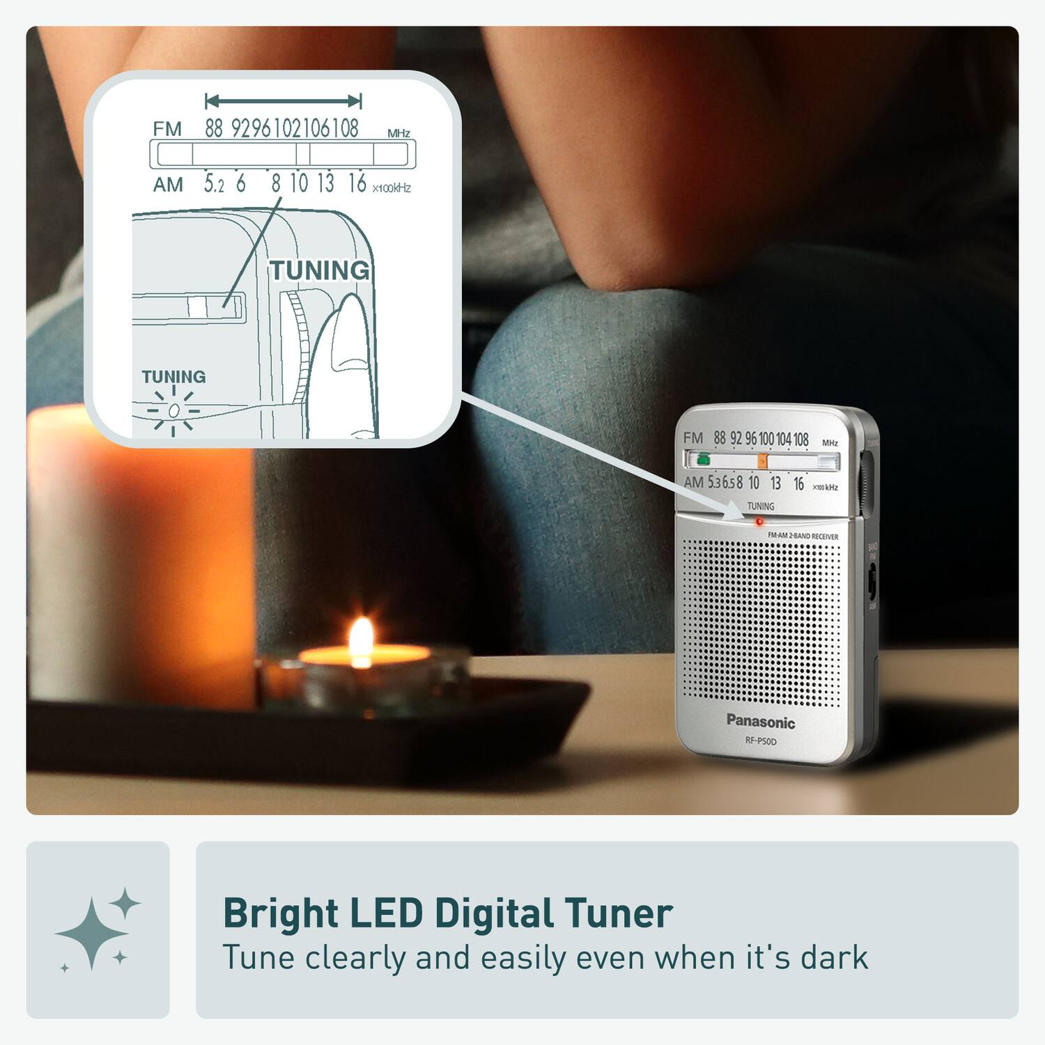 FM 88 9296102106108 MHz  
AM 5.2 6 8 10 13 16 100kHz  
TUNING  
FM 889295100104108  
88 92 96 100 104 108  
AM 536s8 10 13 15  
TUNING  
TWIAM FRAND MELEVER  
Panasonic RP-P500  
Bright LED Digital Tuner  
Tune clearly and easily even when it's dark