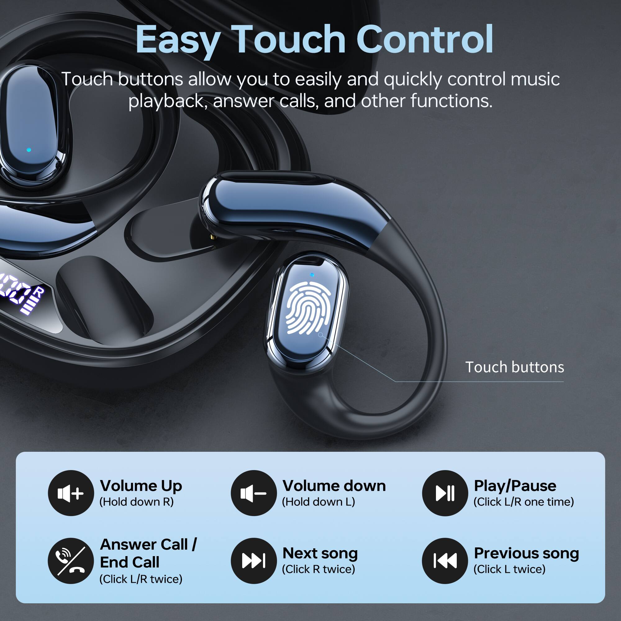 Easy Touch Control

Touch buttons allow you to easily and quickly control music playback, answer calls, and other functions.

- Volume Up: (Hold down R)
- Volume Down: (Hold down L)
- Play/Pause: (Click L/R one time)
- Answer Call / End Call: (Click L/R twice)
- Next song: (Click R twice)
- Previous song: (Click L twice)