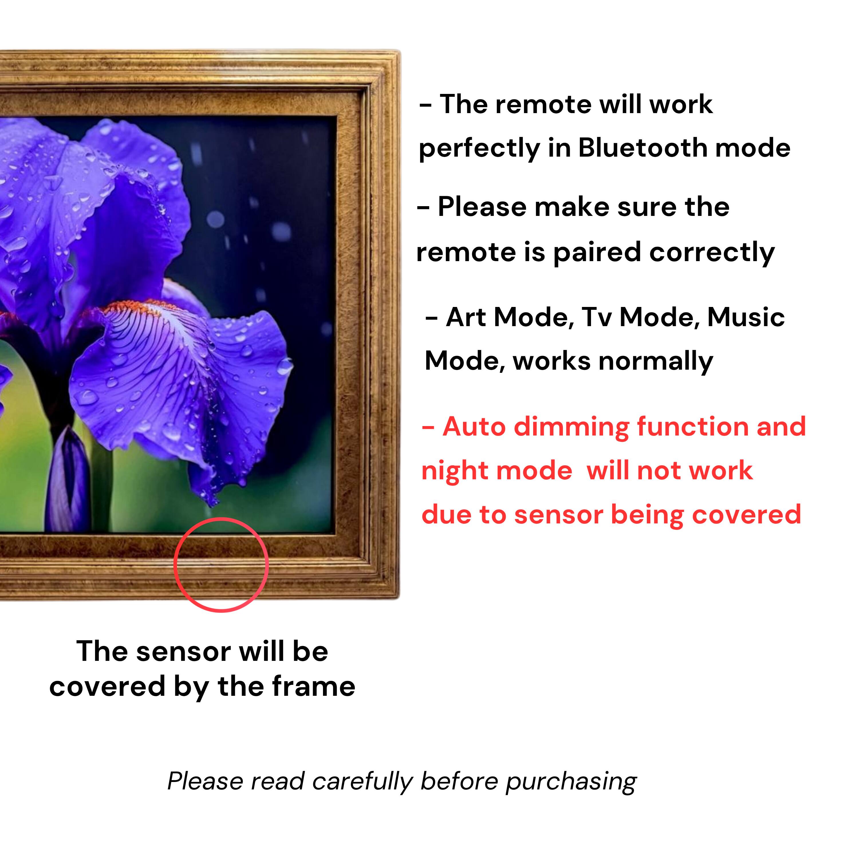 - The remote will work perfectly in Bluetooth mode
- Please make sure the remote is paired correctly
- Art Mode, Tv Mode, Music Mode, works normally
- Auto dimming function and night mode will not work due to sensor being covered
- The sensor will be covered by the frame
- Please read carefully before purchasing
