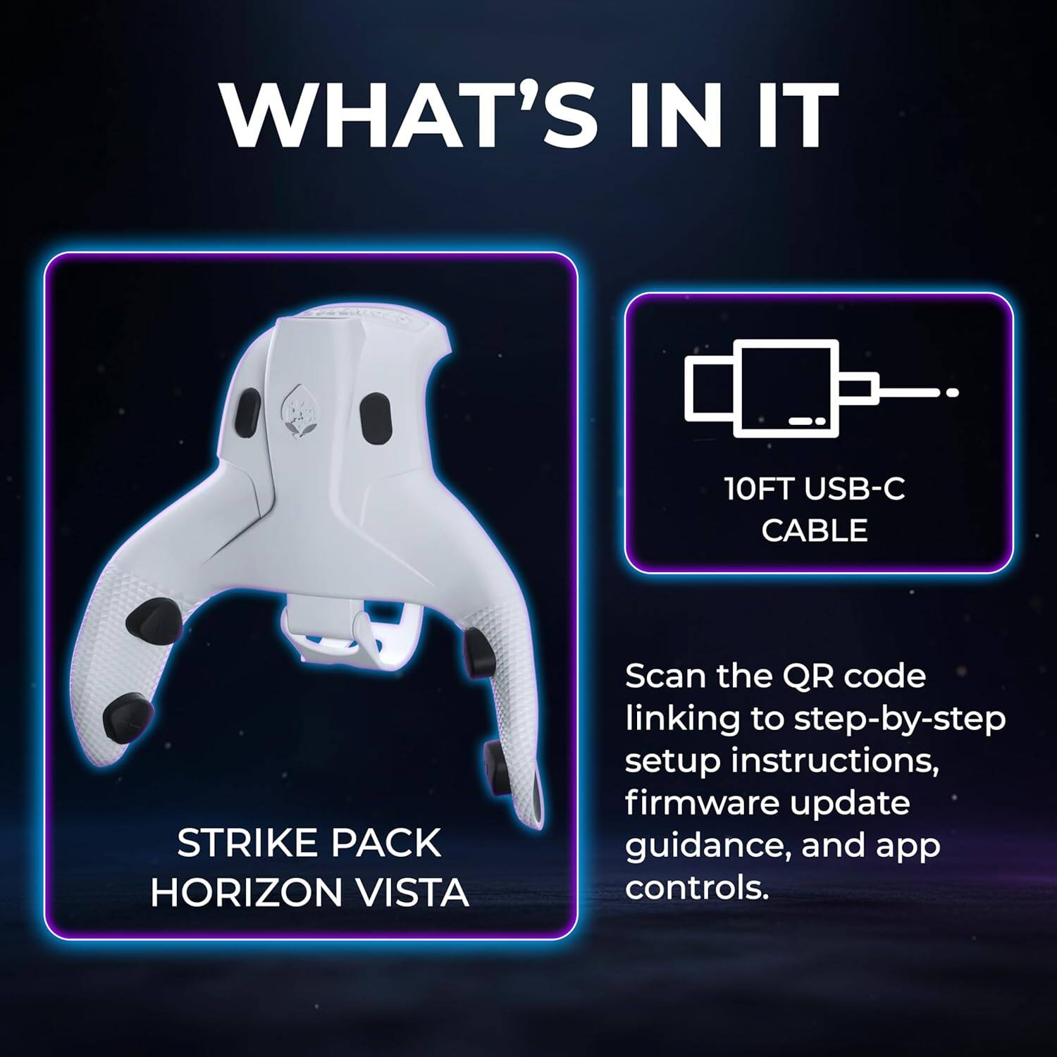 WHAT'S IN IT

10FT USB-C CABLE

STRIKE PACK HORIZON VISTA

Scan the QR code linking to step-by-step setup instructions, firmware update guidance, and app controls.