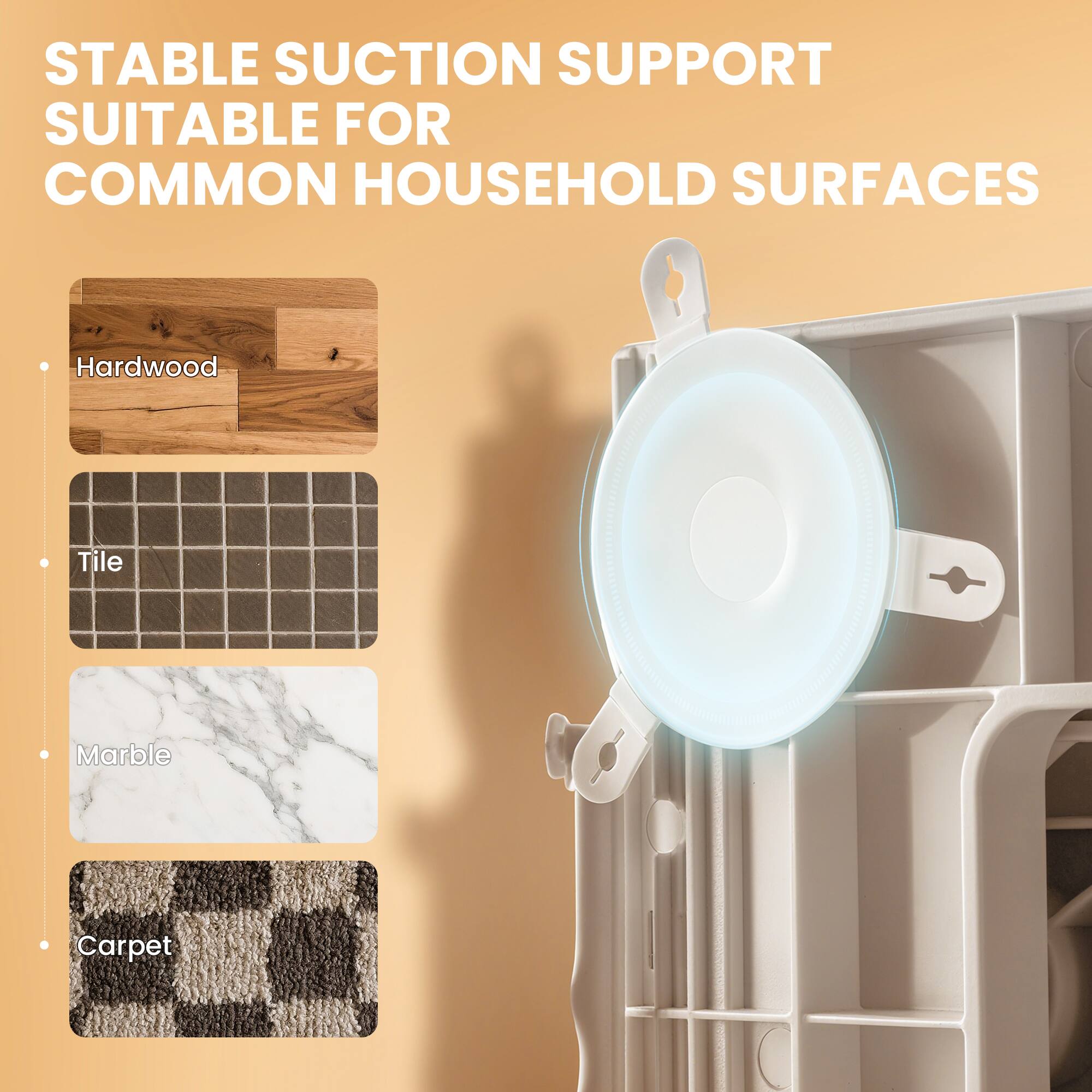 STABLE SUCTION SUPPORT  
SUITABLE FOR COMMON HOUSEHOLD SURFACES  

- Hardwood  
- Tile  
- Marble  
- Carpet