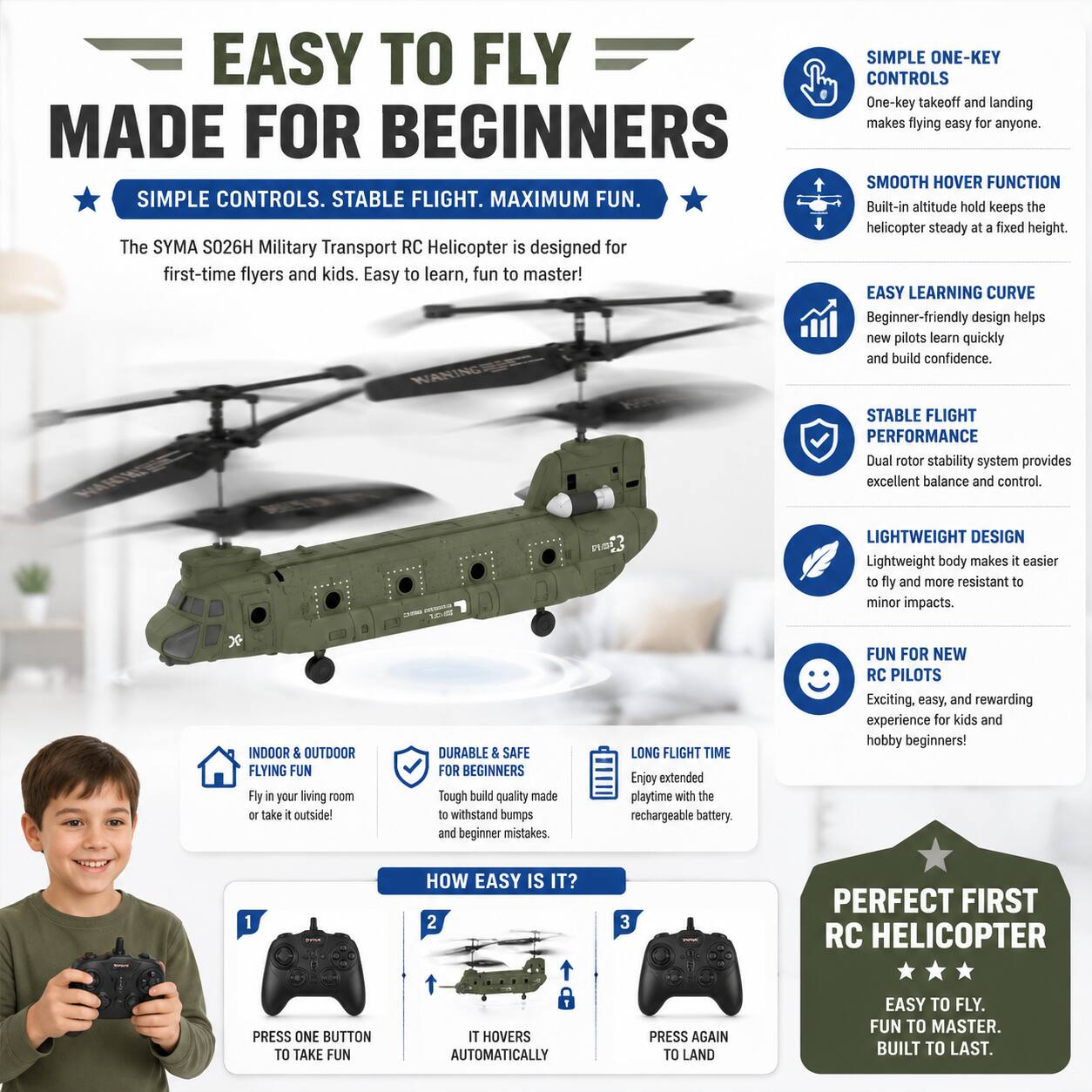 EASY TO FLY MADE FOR BEGINNERS SIMPLE CONTROLS. STABLE FLIGHT. MAXIMUM FUN. The SYMA S026H Military Transport RC Helicopter is designed for first-time flyers and kids. Easy to learn, fun to master! SIMPLE ONE-KEY CONTROLS One-key takeoff and landing makes flying easy for anyone. SMOOTH HOVER FUNCTION Built-in altitude hold keeps the helicopter steady at a fixed height. EASY LEARNING CURVE Beginner-friendly design helps new pilots learn quickly and build confidence. STABLE FLIGHT PERFORMANCE Dual rotor stability system provides excellent balance and control. - LIGHTWEIGHT DESIGN Lightweight body makes it easier to fly and more resistant to minor impacts. INDOOR & OUTDOOR FLYING FUN Fly in your living room or take it outside. DURABLE & SAFE FOR BEGINNERS Tough build quality made to withstand bumps and beginner mistakes. LONG FLIGHT TIME Enjoy extended playtime with the rechargeable battery. FUN FOR NEW RC PILOTS Exciting, easy, and rewarding experience for kids and hobby beginners!