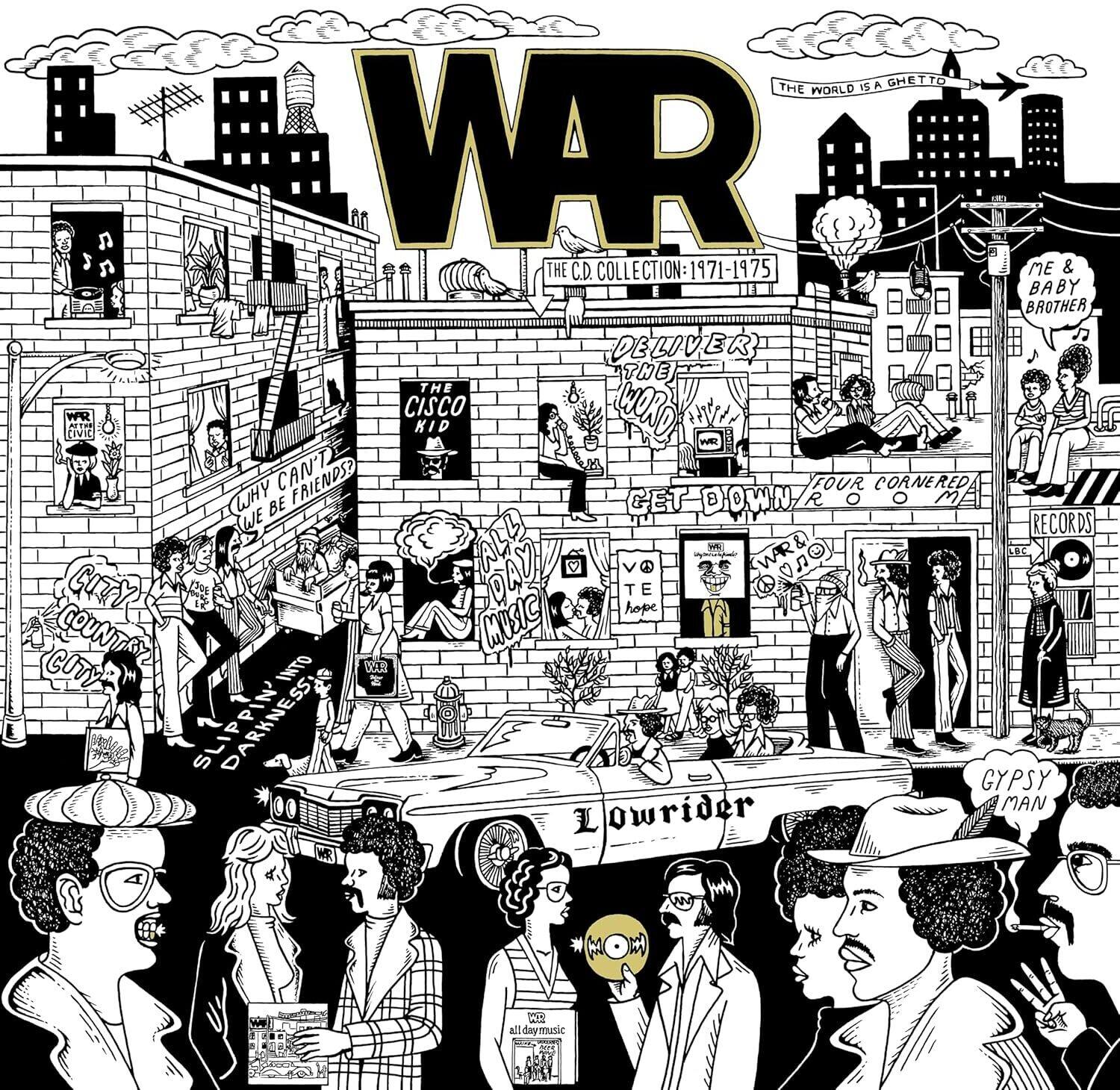 **WAR**  
THE WORLD IS A GHETTO  
THE C.D. COLLECTION: 1971-1975  

**THE CISCO KID**  
DELIVER THE WORD  
GET DOWN 8 R  
FOUR CORNERED ME  
RECORDS  
ALL DAY MUSIC  
WAR &  
SPC CITY  
THE COUNTRY MUSIC  
COUNTRY  
SLIP INTO DARKNESS  
LOWRIDER  
GYPSY MAN  

**ME & BABY BROTHER**  
RECORDS  
MUSIC  

**THE WORLD IS A GHETTO**  
THE C.D. COLLECTION: 1971-1975  

**THE CISCO KID**  
DELIVER THE WORD  
GET DOWN 8 R  
FOUR CORNERED ME  
RECORDS  
ALL DAY MUSIC  
WAR &  
SPC CITY  
THE COUNTRY MUSIC  
COUNTRY  
SLIP INTO DARKNESS  
LOWRIDER  
GYPSY MAN  

**ME & BABY BROTHER**  
RECORDS  
MUSIC  

**THE WORLD IS A GHETTO**  
THE C.D. COLLECTION: 1971-1975  

**THE CISCO KID**  
DELIVER THE
