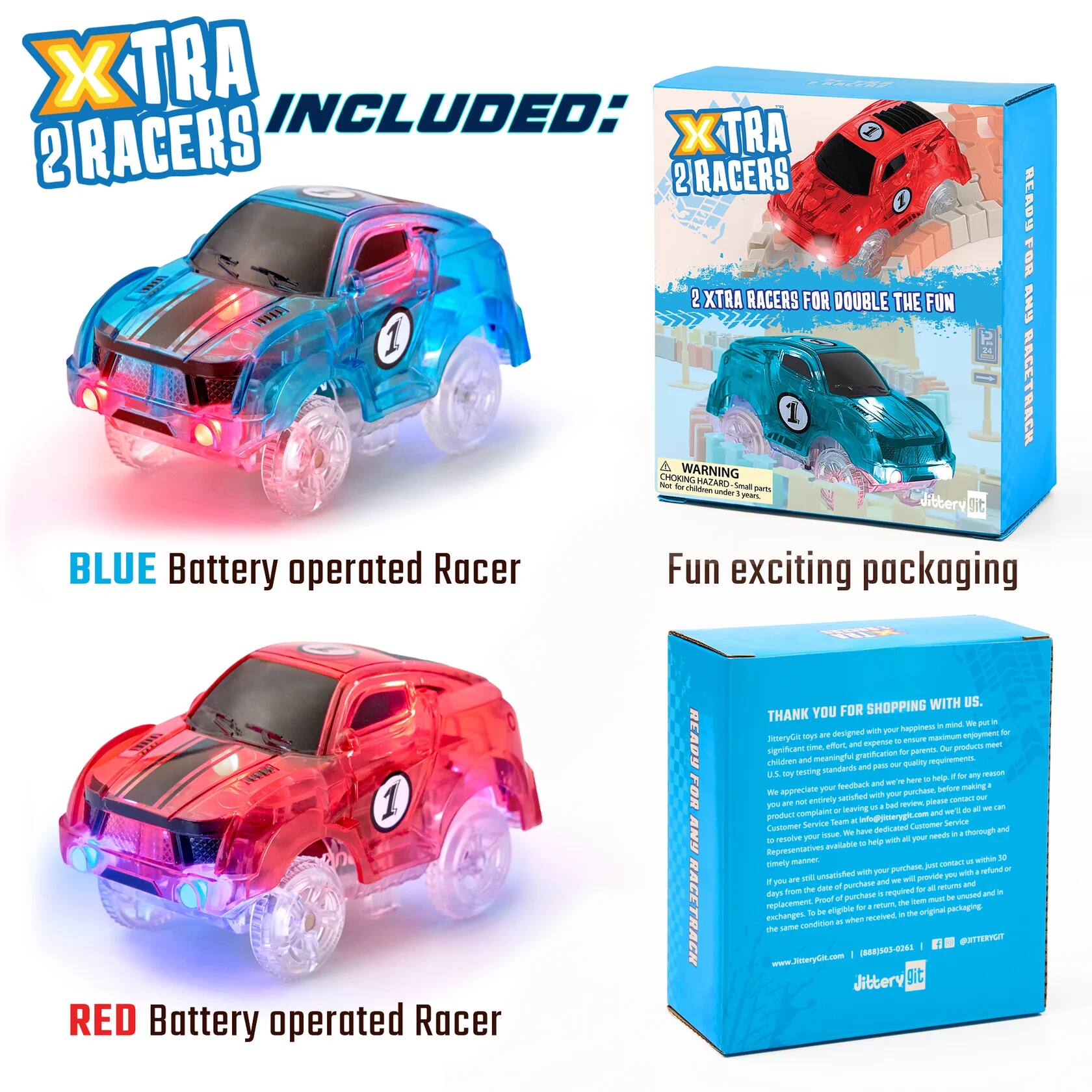 XTRA INCLUDED:  
2 RACERS  
2 EXTRA RACERS FOR DOUBLE THE FUN  

BLUE Battery operated Racer  
RED Battery operated Racer  

Fun exciting packaging  

SHOPPING WITH US. THANK YOU FOR SHOPPING WITH US.  
We designed with your happiness in mind. DitteryGit toys are maximum and expense U ensum time effort, Our producto meet significant gratification for parents. children and meaningful out quality requirements. standards and pess U.S. by testing any reacion and here help. your feedback before making a We appreciute satished with your purchase, our BY NOT entively review, please contact you leaving bad de al on of and wt'll Service Team info@jitterygic.com Customer Service Customer We have dedicated chorough and resolve your . all your needs help with Representatives available manner.  

50 timely purchase, just contact unsatisfied with your y