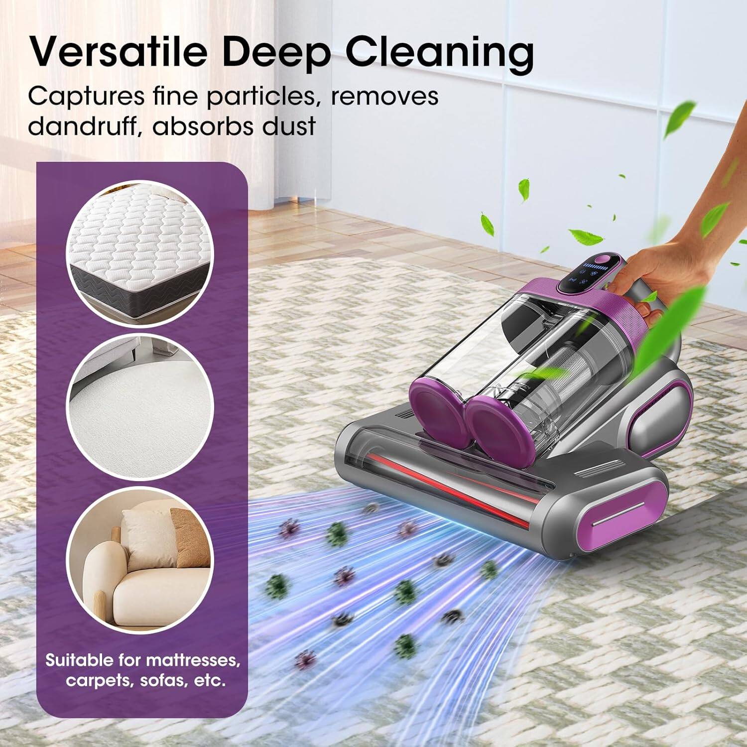 Versatile Deep Cleaning  
Captures fine particles, removes dandruff, absorbs dust  
Suitable for mattresses, carpets, sofas, etc.
