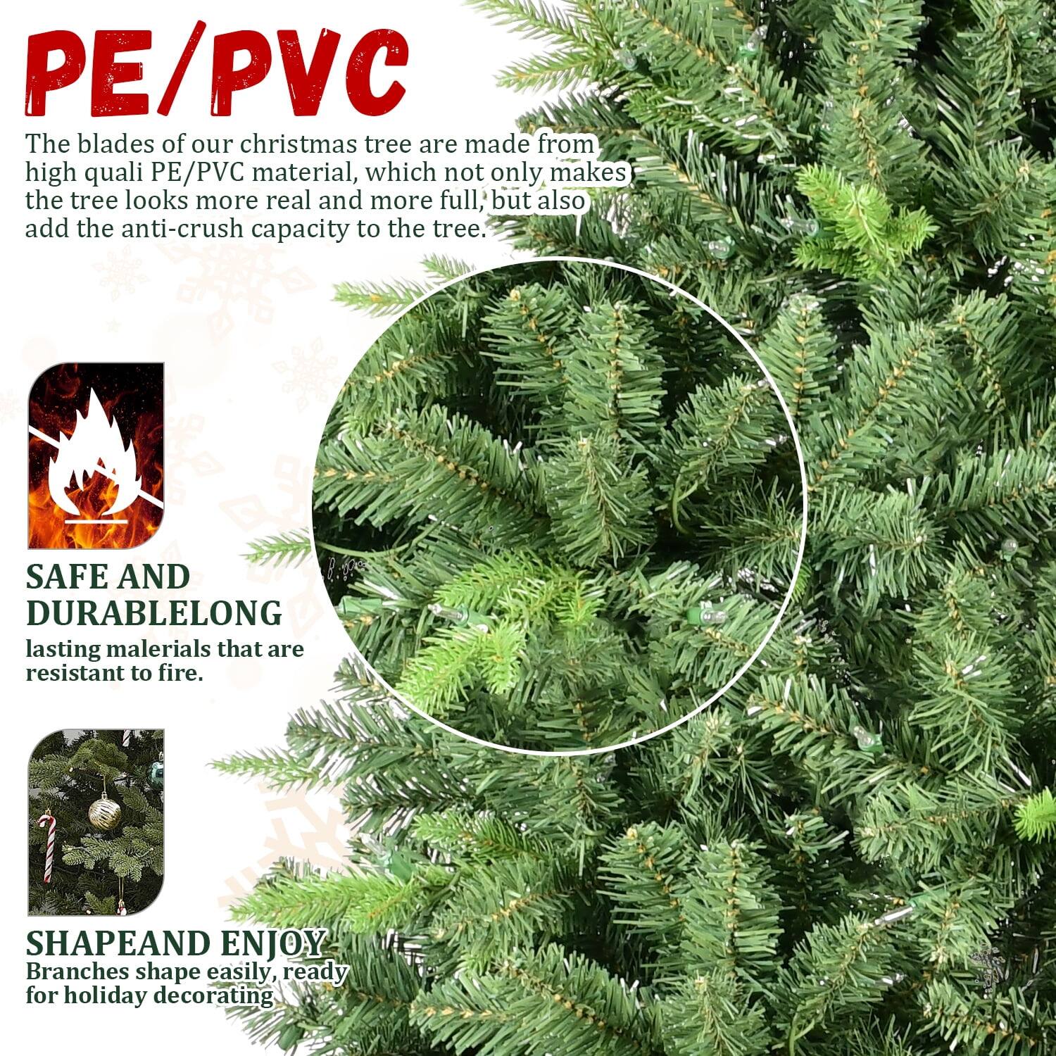 PE/PVC

The blades of our Christmas tree are made from high-quality PE/PVC material, which not only makes the tree look more real and more full but also adds the anti-crush capacity to the tree.

SAFE AND DURABLE
Long-lasting materials that are resistant to fire.

SHAPE AND ENJOY
Branches shape easily, ready for holiday decorating.