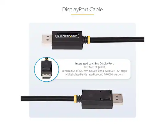 DisplayPort Cable
StarTech.com
Integrated Latching DisplayPort
Flexible TPE jacket
Bend radius of 12.7mm & 600+ bend cycles at 120° angle
Nickel-plated ends rated beyond 10,000 insertions