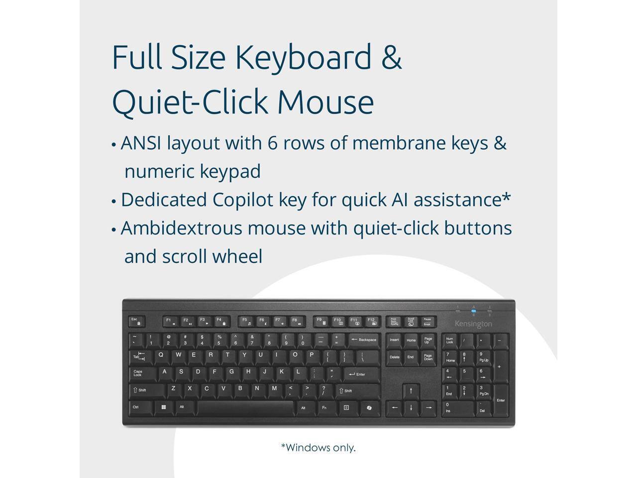 Full Size Keyboard & Quiet-Click Mouse

- ANSI layout with 6 rows of membrane keys & numeric keypad
- Dedicated Copilot key for quick AI assistance*
- Ambidextrous mouse with quiet-click buttons and scroll wheel

*Windows only.