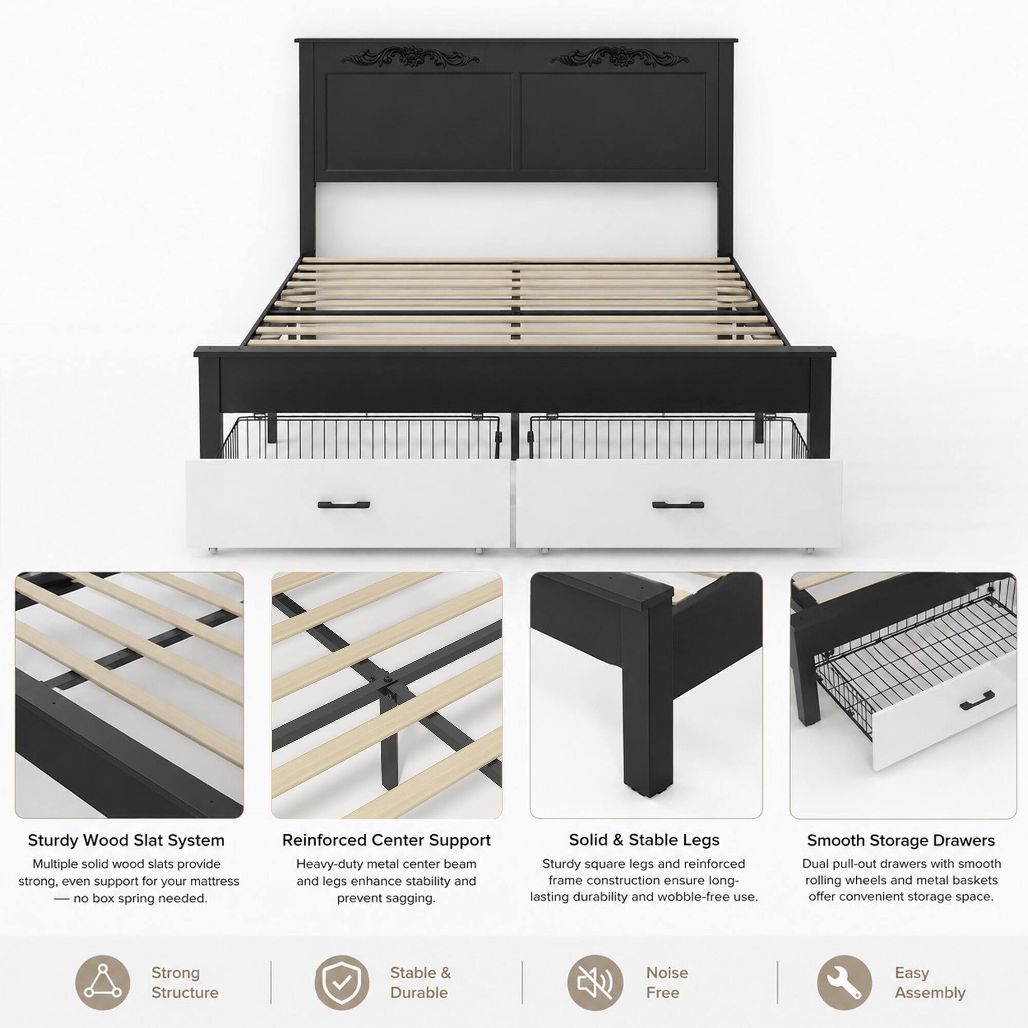 Sturdy Wood Slat System  
Multiple solid wood slats provide strong, even support for your mattress — no box spring needed.

Reinforced Center Support  
Heavy-duty metal center beam and legs enhance stability and prevent sagging.

Solid & Stable Legs  
Sturdy square legs and reinforced frame construction ensure long-lasting durability and wobble-free use.

Smooth Storage Drawers  
Dual pull-out drawers with smooth rolling wheels and metal baskets offer convenient storage space.

Strong Structure  
Stable & Durable  
Noise Free  
Easy Assembly