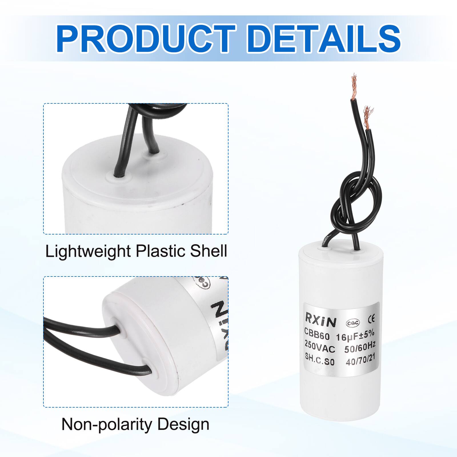 PRODUCT DETAILS

- Lightweight Plastic Shell
- Non-polarity Design

RXIN  
CBB60 16µF±5%  
250VAC 50/60Hz  
SH.C.SO 40/70/21
