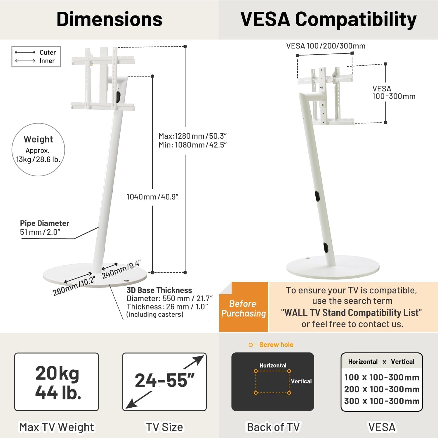 **Dimensions**

- **Outer**: Max: 1280 mm / 50.3", Min: 1080 mm / 42.5"
- **Inner**: 1040 mm / 40.9"
- **Pipe Diameter**: 51 mm / 2.0"
- **3D Base Thickness**: Diameter: 550 mm / 21.7", Thickness: 26 mm / 1.0" (including casters)

**Weight**: Approx. 13 kg / 28.6 lb.

**VESA Compatibility**

- VESA 100/200/300mm
- VESA 100-300mm

**Max TV Weight**: 20 kg / 44 lb.

**TV Size**: 24-55"

**Back of TV**

- Horizontal x Vertical: 100 x 100-300mm, 200 x 100-300mm, 300 x 100-300mm

**Before Purchasing**

- To ensure your TV is compatible, use the search