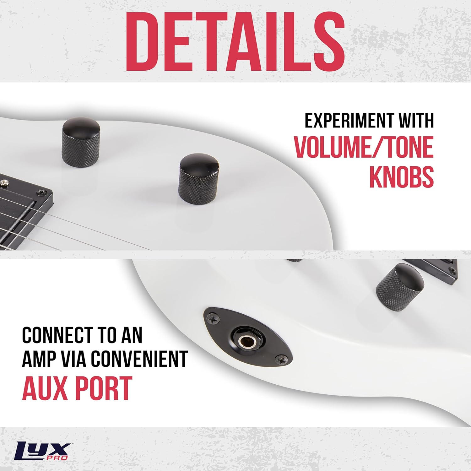 DETAILS

EXPERIMENT WITH VOLUME/TONE KNOBS

CONNECT TO AN AMP VIA CONVENIENT AUX PORT

LYX PRO