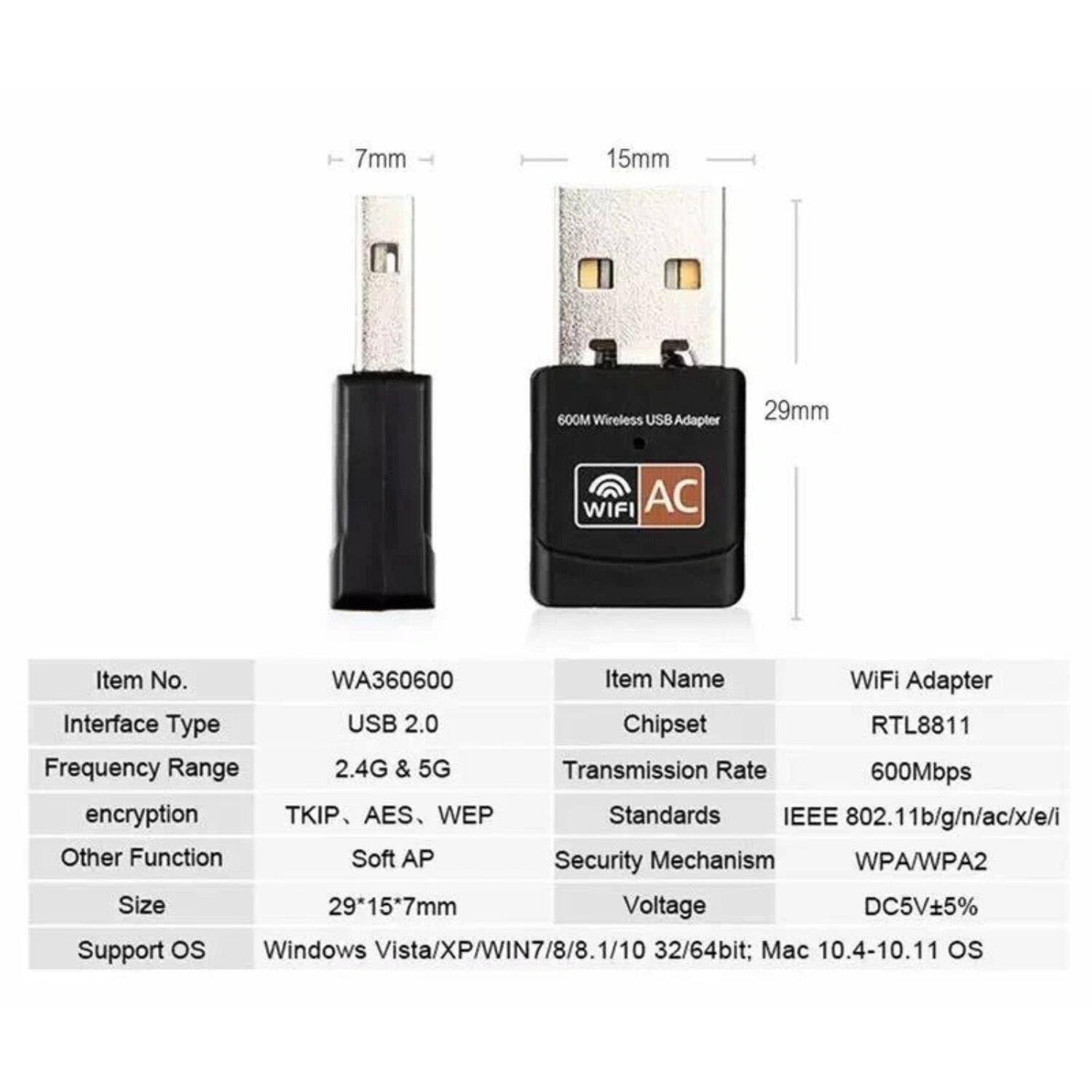 Sure, here is the corrected and grouped text:

---

**Item No.**  
WA360600

**Item Name**  
WiFi Adapter

**Interface Type**  
USB 2.0

**Chipset**  
RTL8811

**Frequency Range**  
2.4G & 5G

**Transmission Rate**  
600Mbps

**Standards**  
IEEE 802.11b/g/n/ac/x/e/i

**Encryption**  
TKIP, AES, WEP

**Security Mechanism**  
WPA/WPA2

**Other Function**  
Soft AP

**Size**  
29*15*7mm

**Voltage**  
DC5V±5%

**Support OS**  
Windows Vista/XP/WIN7/8/8.1/10 32/64bit; Mac 10.4-10.11 OS

---

**Dimensions**  
- 7mm
- 15mm
- 29mm

---