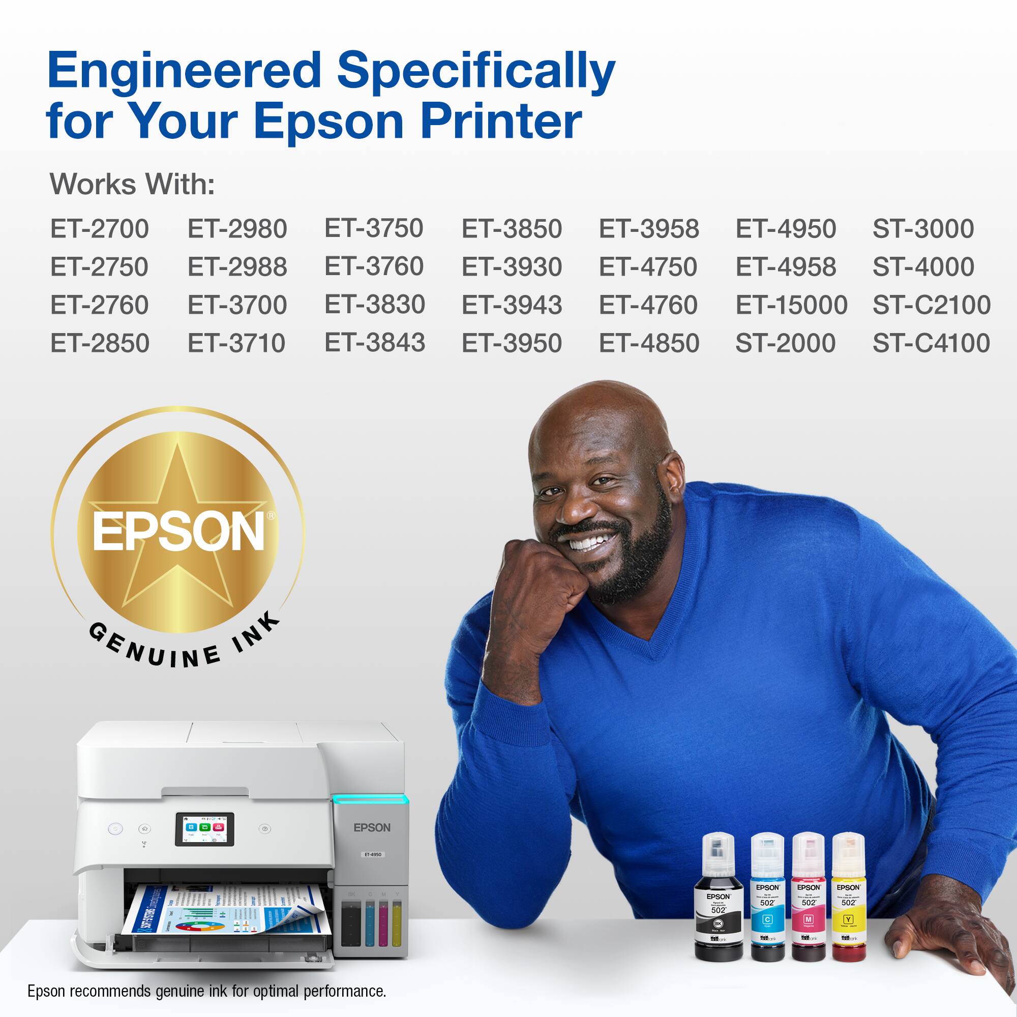 Engineered Specifically for Your Epson Printer Works With: ET-2700 ET-2980 ET-3750 ET-3850 ET-3958 ET-4950 ST-3000 ET-2750 ET-2988 ET-3760 ET-3930 ET-4750 ET-4958 ST-4000 ET-2760 ET-3700 ET-3830 ET-3943 ET-4760 ET-15000 ST-C2100 ET-2850 ET-3710 ET-3843 ET-3950 ET-4850 ST-2000 ST-C4100 EPSON GENUINE INK. Epson recommends genuine ink for optimal performance.