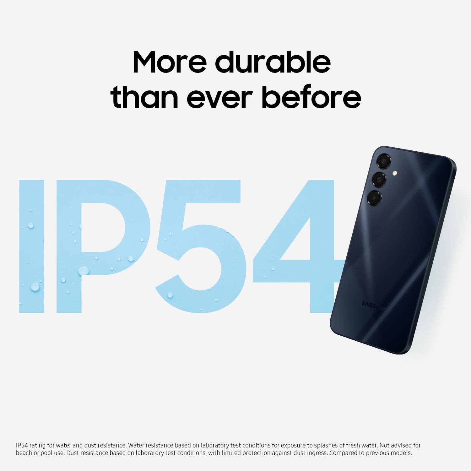 More durable than ever before

IP54

IP54 rating for water and dust resistance. Water resistance based on laboratory test conditions for exposure to splashes of fresh water. Not advised for beach or pool use. Dust resistance based on laboratory test conditions, with limited protection against dust ingress. Compared to previous models.