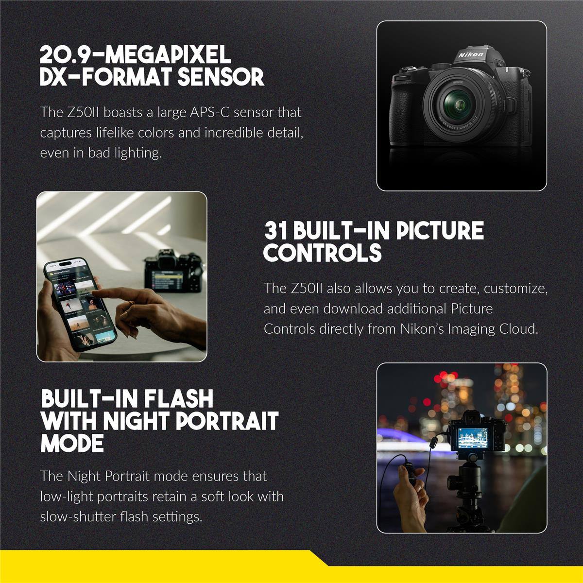 20.9-MEGAPIXEL DX-FORMAT SENSOR  
Nikon The Z50II boasts a large APS-C sensor that captures lifelike colors and incredible detail, even in bad lighting.  

31 BUILT-IN PICTURE CONTROLS  
The Z50II also allows you to create, customize, and even download additional Picture Controls directly from Nikon's Imaging Cloud.  

BUILT-IN FLASH WITH NIGHT PORTRAIT MODE  
The Night Portrait mode ensures that low-light portraits retain a soft look with slow-shutter flash settings.