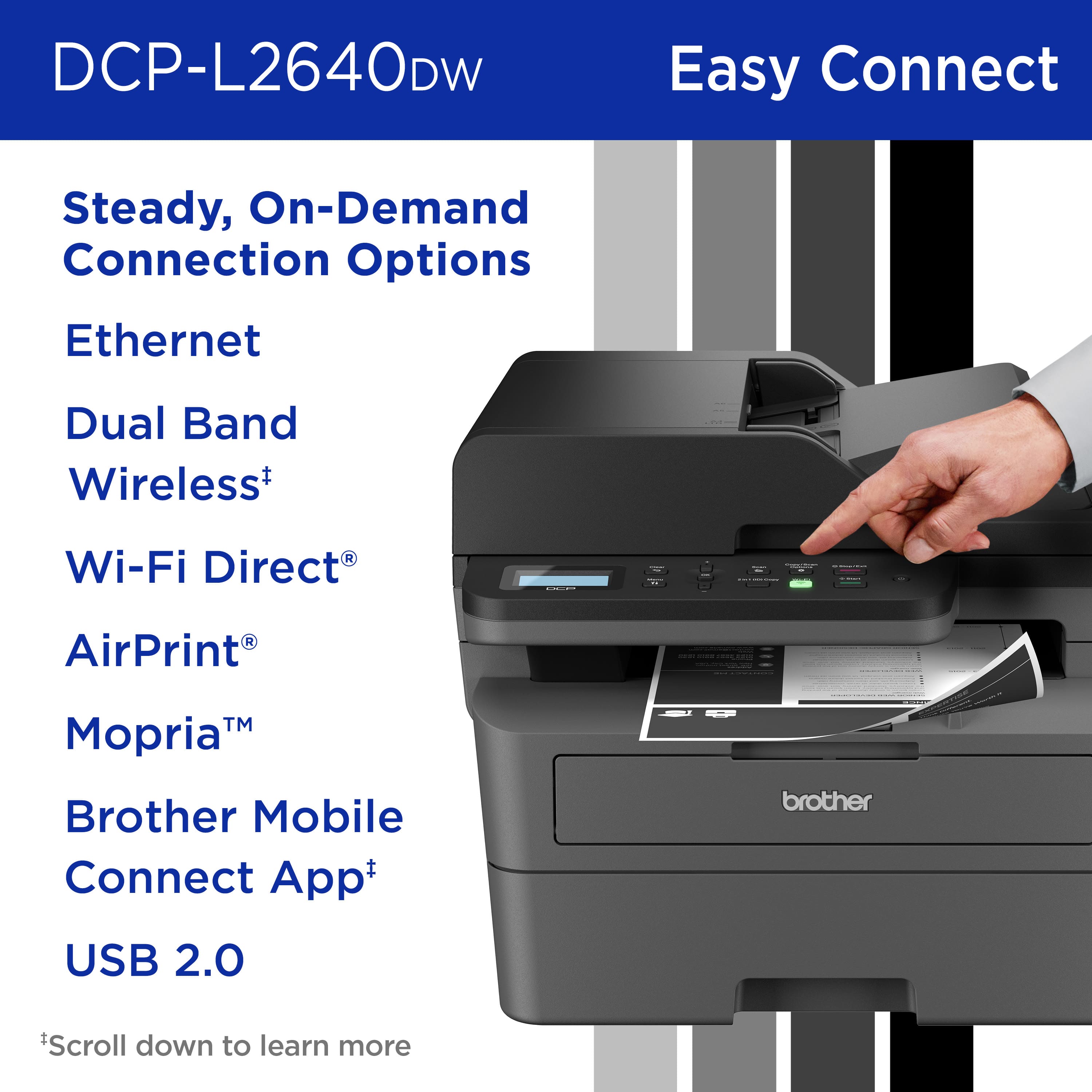 DCP-L2640DW Easy Connect Steady, On-Demand Connection Options Ethernet Dual Band Wireless+ D Wi-Fi Direct AirPrint TM Mopria Brother Mobile Connect App+ brother USB 2.0 *Scroll down to learn more