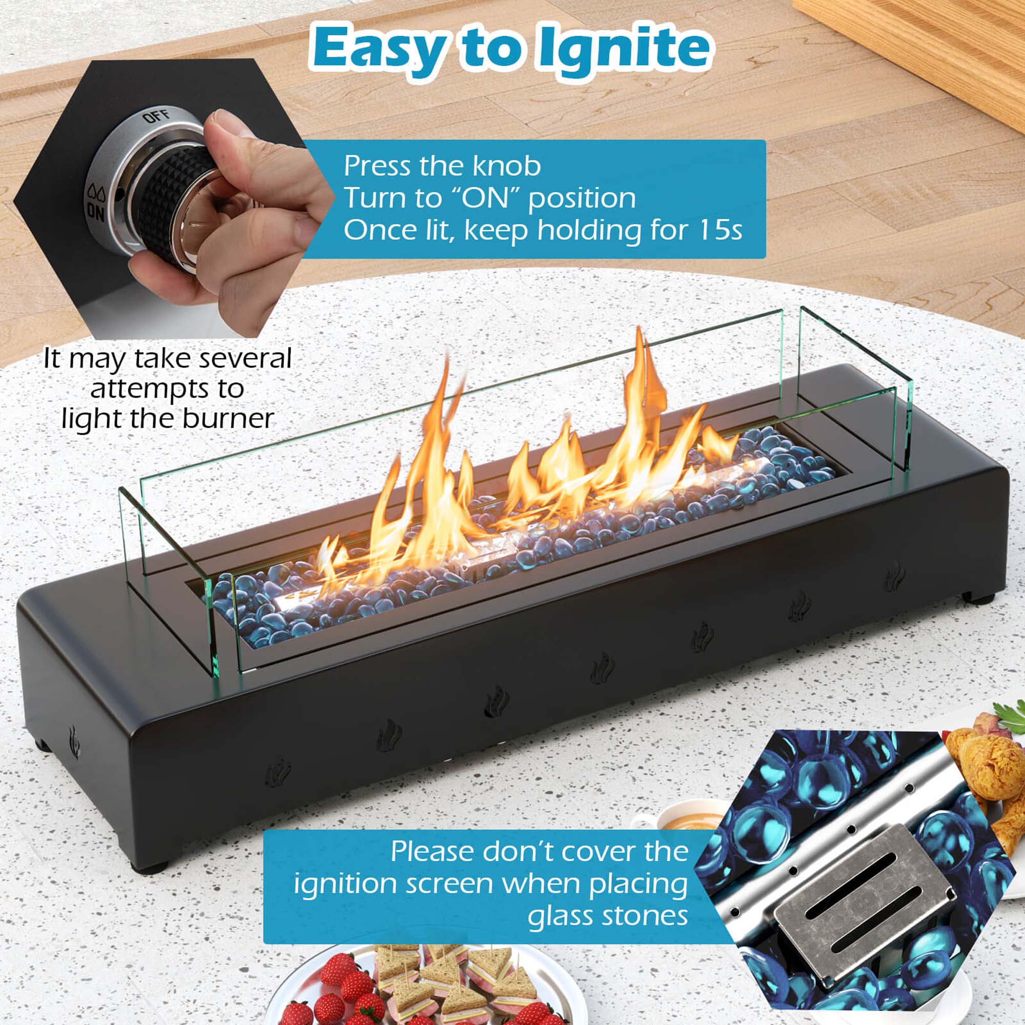 Easy to Ignite

Press the knob  
Turn to "ON" position  
Once lit, keep holding for 15s

It may take several attempts to light the burner

Please don't cover the ignition screen when placing glass stones