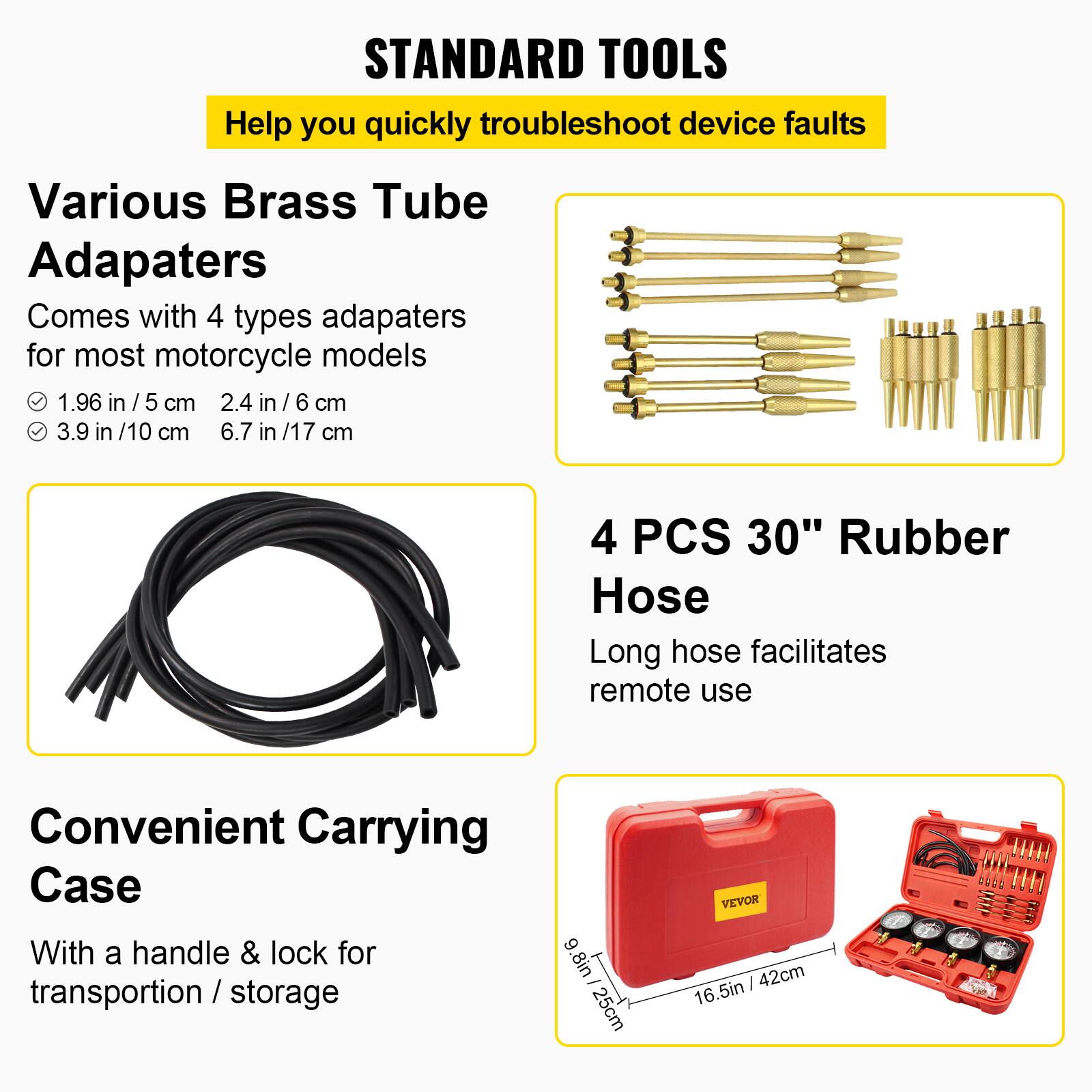 STANDARD TOOLS  
Help you quickly troubleshoot device faults

Various Brass Tube Adapters  
Comes with 4 types adapters for most motorcycle models  
- 1.96 in / 5 cm  
- 2.4 in / 6 cm  
- 3.9 in / 10 cm  
- 6.7 in / 17 cm  

4 PCS 30" Rubber Hose  
Long hose facilitates remote use  

Convenient Carrying Case  
With a handle & lock for transportation / storage  
9.8 in / 25 cm  
16.5 in / 42 cm  

VEVOR